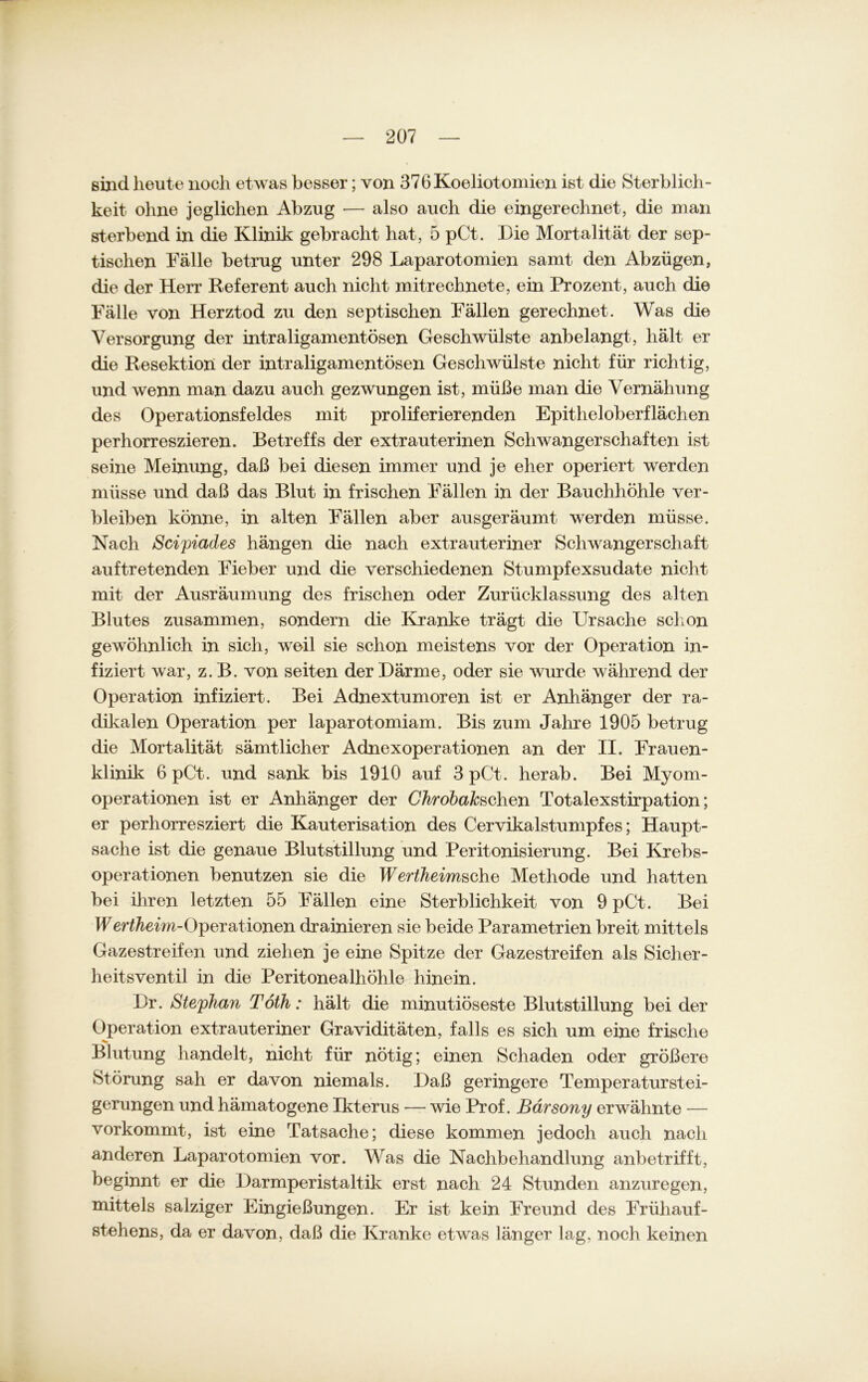 sind heute noch etwas besser; von 376Koeliotomien ist die Sterblich- keit ohne jeglichen Abzug — also auch die eingerechnet, die man sterbend in die Klinik gebracht hat, 5 pCt. Die Mortalität der sep- tischen Fälle betrug unter 298 Laparotomien samt den Abzügen, die der Herr Referent auch nicht mitrechnete, ein Prozent, auch die Fälle von Herztod zu den septischen Fällen gerechnet. Was die Versorgung der intraligamentösen Geschwülste anbelangt, hält er die Resektion der intraligamentösen Geschwülste nicht für richtig, und wenn man dazu auch gezwungen ist, müße man die Vernähung des Operationsfeldes mit proliferierenden Epitheloberflächen perhorreszieren. Betreffs der extrauterinen Schwangerschaften ist seine Meinung, daß bei diesen immer und je eher operiert werden müsse und daß das Blut in frischen Fällen in der Bauchhöhle ver- bleiben könne, in alten Fällen aber ausgeräumt werden müsse. Nach Scipiades hängen die nach extrauteriner Schwangerschaft auftretenden Fieber und die verschiedenen Stumpfexsudate nicht mit der Ausräumung des frischen oder Zurücklassung des alten Blutes zusammen, sondern die Kranke trägt die Ursache schon gewöhnlich in sich, weil sie schon meistens vor der Operation in- fiziert war, z. B. von seiten der Därme, oder sie wurde während der Operation infiziert. Bei Adnextumoren ist er Anhänger der ra- dikalen Operation per laparotomiam. Bis zum Jahre 1905 betrug die Mortalität sämtlicher Adnexoperationen an der II. Frauen- klinik 6 pCt. und sank bis 1910 auf 3 pCt. herab. Bei Myom- operationen ist er Anhänger der ChrobaJcschen Totalexstirpation; er perhorresziert die Kauterisation des Cervikalstumpfes; Haupt- sache ist die genaue Blutstillung und Peritonisierung. Bei Krebs- operationen benutzen sie die Wertheimsche Methode und hatten bei ihren letzten 55 Fällen eine Sterblichkeit von 9 pCt. Bei Wer^em-Operationen (trainieren sie beide Parametrien breit mittels Gazestreifen und ziehen je eine Spitze der Gazestreifen als Sicher- heitsventil in die Peritonealhöhle hinein. Dr. Stephan Töth: hält die minutiöseste Blutstillung bei der Operation extrauteriner Graviditäten, falls es sich um eine frische Blutung handelt, nicht für nötig; einen Schaden oder größere Störung sah er davon niemals. Daß geringere Temperaturstei- gerungen und hämatogene Ikterus — wie Prof. Bärsony erwähnte — vorkommt, ist eine Tatsache; diese kommen jedoch auch nach anderen Laparotomien vor. Was die Nachbehandlung anbetrifft, beginnt er die Darmperistaltik erst nach 24 Stunden anzuregen, mittels salziger Eingießungen. Er ist kein Freund des Früliauf- stehens, da er davon, daß die Kranke etwas länger lag, noch keinen
