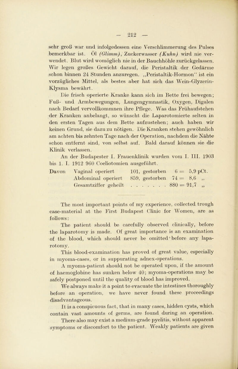 sehr groß war und infolgedessen eine Verschlimmerung des Pulses bemerkbar ist. Öl (Glimm), Zuckerwasser (Kuhn) wird nie ver- wendet. Blut wird womöglich nie in der Bauchhöhle zurückgelassen. Wir legen großes Gewicht darauf, die Peristaltik der Gedärme schon binnen 24 Stunden anzuregen. ,,Peristaltik-Hormon“ ist ein vorzügliches Mittel, als bestes aber hat sich das Wein-Glyzerin- Klysma bewährt. Die frisch operierte Kranke kann sich im Bette frei bewegen; Fuß- und Armbewegungen, Lungengymnastik, Oxygen, Digalen nach Bedarf vervollkommnen ihre Pflege. Was das Friihaufstehen der Kranken anbelangt, so wünscht die Laparotomierte selten in den ersten Tagen aus dem Bette aufzustehen; auch haben wir keinen Grund, sie dazu zu nötigen. Die Kranken stehen gewöhnlich am achten bis zehnten Tage nach der Operation, nachdem die Nähte schon entfernt sind, von selbst auf. Bald darauf können sie die Klinik verlassen. An der Budapester I. Frauenklinik wurden vom I. III. 1903 bis 1. I. 1912 960 Coeliotomien ausgeführt. Davon Vaginal operiert 101, gestorben 6 = 5,9 pCt. Abdominal operiert 859, gestorben 74 = 8,6 ,, Gesamtziffer geheilt 880 = 91,7 ,, The most important points of my experience, collected trough case-material at the First Budapest Clinic for Women, are as follows: The patient should be carefully observed clinically, before the laparotomy is made. Of great importance is an examination of the blood, which should never be omitted before any lapa- rotomy. This blood-examination has proved of great value, especially in myoma-cases, or in suppurating adnex-operations. A myoma-patient should not be operated upon, if the ainount of haemoglobine has sunken below 40; myoma-operations may be safely postponed until the quality of blood has improved. We always make it a point to evacuate the intestines thoroughly before an Operation, we have never found these proceedings disad vantageous. It is a conspicuous fact, that in many cases, hidden cysts, which contain vast amounts of germs, are found during an Operation. There also may exist a medium-grade pyelitis, without apparent Symptoms or discomfort to the patient. Weakly patients are given
