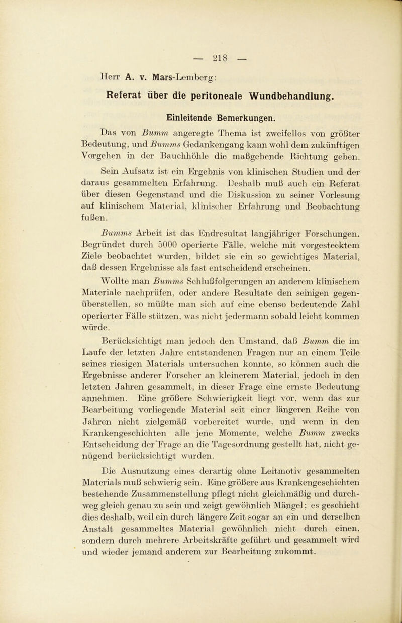 Herr A. v. Mars-Lemberg: Referat über die peritoneale Wundbehandlung. Einleitende Bemerkungen. Das von Bumm angeregte Thema ist zweifellos von größter Bedeutung, und Bumms Gedankengang kann wohl dem zukünftigen Vorgehen in der Bauchhöhle die maßgebende Richtung geben. Sein Aufsatz ist ein Ergebnis von klinischen Studien und der daraus gesammelten Erfahrung. Deshalb muß auch ein Referat über diesen Gegenstand und die Diskussion zu seiner Vorlesung auf klinischem Material, klinischer Erfahrung und Beobachtung fußen. Bumms Arbeit ist das Endresultat langjähriger Forschungen. Begründet durch 5000 operierte Fälle, welche mit vorgestecktem Ziele beobachtet wurden, bildet sie ein so gewichtiges Material, daß dessen Ergebnisse als fast entscheidend erscheinen. Wollte man Bumms Schlußfolgerungen an anderem klinischem Materiale nachprüfen, oder andere Resultate den seinigen gegen- überstellen, so müßte man sich auf eine ebenso bedeutende Zahl operierter Fälle stützen, was nicht jedermann sobald leicht kommen würde. Berücksichtigt man jedoch den Umstand, daß Bumm die im Laufe der letzten Jahre entstandenen Fragen nur an einem Teile seines riesigen Materials untersuchen konnte, so können auch die Ergebnisse anderer Forscher an kleinerem Material, jedoch in den letzten Jahren gesammelt, in dieser Frage eine ernste Bedeutung annehmen. Eine größere Schwierigkeit liegt, vor, wenn das zur Bearbeitung vorliegende Material seit einer längeren Reihe von Jahren nicht zielgemäß vorbereitet wmrde, und wenn in den Krankengeschichten alle jene Momente, welche Bumm zwrecks Entscheidung der Frage an die Tagesordnung gestellt hat, nicht ge- nügend berücksichtigt wurden. Die Ausnutzung eines derartig ohne Leitmotiv gesammelten Materials muß schwierig sein. Eine größere aus Krankengeschichten bestehende Zusammenstellung pflegt nicht gleichmäßig und durch- weg gleich genau zu sein und zeigt gewöhnlich Mängel; es geschieht dies deshalb, weil ein durch längere Zeit sogar an ein und derselben Anstalt gesammeltes Material gewöhnlich nicht durch einen, sondern durch mehrere Arbeitskräfte geführt und gesammelt wird und wieder jemand anderem zur Bearbeitung zukommt.