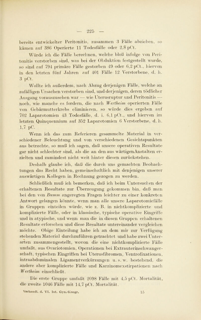 bereits entwickelter Peritonitis, zusammen 3 Fälle abziehen. so kämen auf 386 Operierte 11 Todesfälle oder 2,8 pCt. Würde ich die Fälle berechnen, welche bloß infolge von Peri- tonitis verstorben sind, was bei der Obduktion festgestellt wurde, so sind auf 794 primäre Fälle gestorben 49 oder 6,2 pCt., hiervon in den letzten fünf Jahren auf 401 Fälle 12 Verstorbene, d. h. 3 pCt. Wollte ich außerdem, nach Abzug derjenigen Fälle, welche an zufälligen Ursachen verstorben sind, und derjenigen, deren tödlicher Ausgang vorauszusehen war — wie Uterusruptur und Peritonitis — noch, wie manche es fordern, die nach Werthehn operierten Fälle von Gebärmutterkrebs eliminieren, so würde dies ergeben auf 702 Laparotomien 43 Todesfälle, d. i. 6,1 pCt., und hiervon im letzten Quinquennium auf 352 Laparotomien 6 Verstorbene, d. h. 1,7 pC. Wenn ich das zum Referieren gesammelte Material in ver- schiedener Beleuchtung und von verschiedenen Gesichtspunkten aus betrachte, so muß ich sagen, daß unsere operativen Resultate gar nicht schlechter sind, als die an den aus wärtigenAnstalten er- zielten und zumindest nicht weit hinter diesen zurückstehen. Deshalb glaube ich, daß die durch uns gemachten Beobach- tungen das Recht haben, gemeinschaftlich mit denjenigen unserer auswärtigen Kollegen in Rechnung gezogen zu werden. Schließlich muß ich bemerken, daß ich beim Untersuchen der erhaltenen Resultate zur Überzeugung gekommen bin, daß man bei den von Bumm angeregten Fragen leichter zu einer konkreten Antwort gelangen könnte, wenn man alle unsere Laparotomiefälle in Gruppen einteilen würde, wie z. B. in nichtkomplizierte und komplizierte Fälle, oder in klassische, typische operative Eingriffe und in atypische, und wenn man die in diesen Gruppen erhaltenen Resultate erforschen und diese Resultate untereinander vergleichen möchte. Obige Einteilung habe ich an dem mir zur Verfügung stehenden Material durchzuführen getrachtet und habe zwei Unter- arten zusammengestellt, wovon die eine nichtkomplizierte Fälle umfaßt, aus Ovariotomien, Operationen bei Extrauterinschwanger- schaft, typischen Eingriffen bei LTterusfibromen, Ventrofixationen, intraabdominalen Ligamentverkürzungen u. s. w. bestehend, die andere aber komplizierte Fälle und Karzinomexstirpationen nach Wertheim einschließt. Die erste Gruppe umfaßt 2098 Fälle mit 4,5 pCt. Mortalität, die zweite 4046 Fälle mit 14,7 pCt. Mortalität. Verhandl. d. VI. Int. Gyn.-Kongr. 15