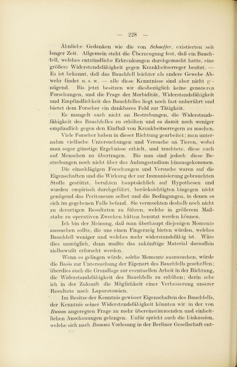 Ähnliche Gedanken wie die von Schaeffer, existierten seit langer Zeit. Allgemein steht die Überzeugung fest, daß ein Bauch- fell, welches entzündliche Erkrankungen durchgemacht hatte, eine größere Widerstandsfähigkeit gegen Krankheitserreger besitzt. — Es ist bekannt, daß das Bauchfell leichter als andere Gewebe Ab- wehr findet u. s. w. — alle diese Kenntnisse sind aber nicht ge- nügend. Bis jetzt besitzen wir diesbezüglich keine genaueren Forschungen, und die Frage der Morbidität, Widerstandsfähigkeit und Empfindlichkeit des Bauchfelles liegt noch fast unberührt und bietet dem Forscher ein dankbares Feld zur Tätigkeit. Es mangelt auch nicht an Bestrebungen, die Widerstands- fähigkeit des Bauchfelles zu erhöhen und es damit noch weniger empfindlich gegen den Einfluß von Krankheitserregern zu machen. Viele Forscher haben in dieser Richtung gearbeitet; man unter- nahm Arielfache Untersuchungen und Versuche an Tieren, wobei man sogar günstige Ergebnisse erhielt, und trachtete, diese auch auf Menschen zu übertragen. Bis nun sind jedoch diese Be- strebungen noch nicht über das Anfangsstadium hinausgekommen. Die einschlägigen Forschungen und Versuche waren auf die Eigenschaften und die Wirkung der zur Immunisierung gebrauchten Stoffe gestützt, beruhten hauptsächlich auf Hypothesen und wurden empirisch durch geführt, berücksichtigten hingegen nicht- genügend das Peritoneum selbst und die Bedingungen, in denen es sich im gegebenen Falle befand. Sie vermochten deshalb noch nicht zu derartigen Resultaten zu führen, welche in größerem Maß- stabe zu operativen Zwecken hätten benutzt werden können. Ich bin der Meinung, daß man überhaupt diejenigen Momente aussuchen sollte, die uns einen Fingerzeig bieten würden, welches Bauchfell weniger und welches mehr widerstandsfähig ist. Wäre dies unmöglich, dann mußte das zukünftige Material daraufhin zielbewußt erforscht werden. Wenn es gelingen würde, solche Momente auszusuchen, würde die Basis zur Untersuchung der Eigenart des Bauchfells geschaffen; überdies auch die Grundlage zur eventuellen Arbeit in der Richtung, die Widerstandsfähigkeit des Bauchfells zu erhöhen; darin sehe ich in der Zukunft die Möglichkeit einer Verbesserung unserer Resultate nach Laparotomien. Im Besitze der Kenntnis gewisser Eigenschaften des Bauchfells, der Kenntnis seiner Widerstandsfähigkeit könnten wir in der von Bumm angeregten Frage zu mehr übereinstimmenden und einheit- lichen Anschauungen gelangen. Dafür spricht auch die Diskussion, welche sich nach Bumms Vorlesung in der Berliner Gesellschaft ent- i