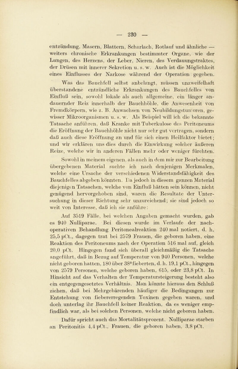 entzündung, Masern, Blattern, Scharlach, Rotlauf und ähnliche — weiters chronische Erkrankungen bestimmter Organe, wie der Lungen, des Herzens, der Leber, Nieren, des Verdauungstraktes, der Drüsen mit innerer Sekretion u. s. w. Auch ist die Möglichkeit eines Einflusses der Narkose während der Operation gegeben. Was das Bauchfell selbst anbelangt, müssen unzweifelhaft überstandene entzündliche Erkrankungen des Bauchfelles von Einfluß sein, sowohl lokale als auch allgemeine, ein länger an- dauernder Reiz innerhalb der Bauchhöhle, die Anwesenheit von Fremdkörpern, wie z. B. Anwachsen von Neubildungstumoren, ge- wisser Mikroorganismen u. s. w. Als Beispiel will ich die bekannte Tatsache anführen, daß Kranke mit Tuberkulose des Peritoneums die Eröffnung der Bauchhöhle nicht nur sehr gut vertragen, sondern daß auch diese Eröffnung an und für sich einen Heilfaktor bietet; und wir erklären uns dies durch die Einwirkung solcher äußeren Reize, welche wir in anderen Fällen mehr oder weniger fürchten. Sowohl in meinem eigenen, als auch in dem mir zur Bearbeitung übergebenen Material suchte ich nach denjenigen Merkmalen, welche eine Ursache der verschiedenen Wider Standsfähigkeit des Bauchfelles abgeben könnten. Da jedoch in diesem ganzen Material diejenige n Tatsachen, welche von Einfluß hätten sein können, nicht genügend hervorgehoben sind, waren die Resultate der Unter- suchung in dieser Richtung sehr unzureichend; sie sind jedoch so weit von Interesse, daß ich sie anführe: Auf 3519 Fälle, bei welchen Angaben gemacht wurden, gab es 940 Nulliparae. Bei diesen wurde im Verlaufe der nach- operativen Behandlung Peritonealreaktion 240 mal notiert, d. h. 25,5 pCt., dagegen trat bei 2579 Frauen, die geboren haben, eine Reaktion des Peritoneums nach der Operation 516 mal auf, gleich 20,0 pCt. Hingegen fand sich überall gleichmäßig die Tatsache angeführt, daß in Bezug auf Temperatur von 940 Personen, welche nicht geboren hatten, 180 über 38°fieberten, d. h. 19,1 pCt., hingegen von 2579 Personen, welche geboren haben, 615, oder 23,8 pCt. In Hinsicht auf das Verhalten der Temperatur Steigerung besteht also ein entgegengesetztes Verhältnis. Man könnte hieraus den Schluß ziehen, daß bei Mehr gebär enden häufiger die Bedingungen zur Entstehung von fiebererregenden Toxinen gegeben waren, und doch unterlag ihr Bauchfell keiner Reaktion, da es weniger emp- findlich war, als bei solchen Personen, welche nicht geboren haben. Dafür spricht auch das Mortalitätsprozent. Nulliparae starben an Peritonitis 4,4 pCt., Frauen, die geboren haben, 3,8 pCt.