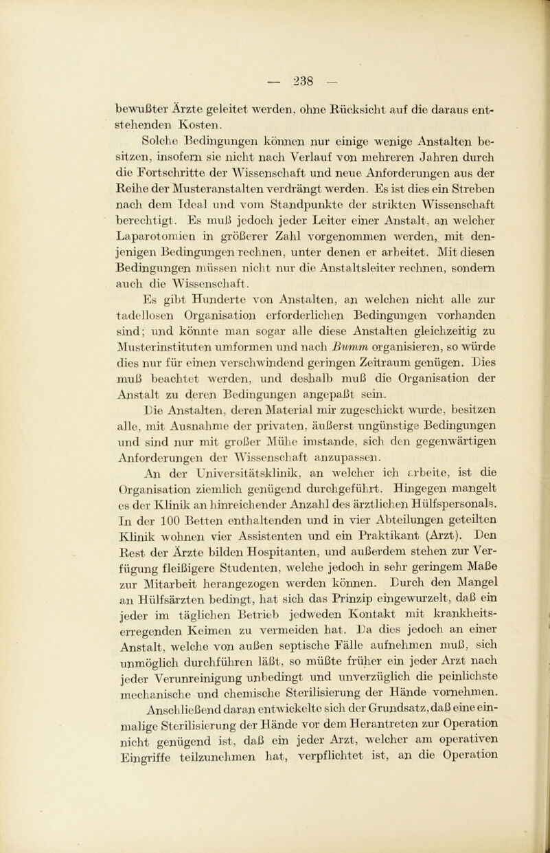 bewußter Ärzte geleitet werden, ohne Rücksicht auf die daraus ent- stehenden Kosten. Solche Bedingungen können nur einige wenige Anstalten be- sitzen, insofern sie nicht nach Verlauf von mehreren Jahren durch die Fortschritte der Wissenschaft und neue Anforderungen aus der Reihe der Musteranstalten verdrängt werden. Es ist dies ein Streben nach dem Ideal und vom Standpunkte der strikten Wissenschaft berechtigt . Es muß jedoch jeder Leiter einer Anstalt, an welcher Laparotomien in größerer Zahl vorgenommen werden, mit den- jenigen Bedingungen rechnen, unter denen er arbeitet. Mit diesen Bedingungen müssen nicht nur die Anstaltsleiter rechnen, sondern auch die Wissenschaft. Es gibt Hunderte von Anstalten, an welchen nicht alle zur tadellosen Organisation erforderlichen Bedingungen vorhanden sind; und könnte man sogar alle diese Anstalten gleichzeitig zu Musterinstituten umformen und nach Bumm organisieren, so würde dies nur für einen verschwindend geringen Zeitraum genügen. Lies muß beachtet werden, und deshalb muß die Organisation der Anstalt zu deren Bedingungen angepaßt sein. Lie Anstalten, deren Material mir zu geschickt wurde, besitzen alle, mit Ausnahme der privaten, äußerst ungünstige Bedingungen und sind nur mit großer Mühe imstande, sich den gegenwärtigen Anforderungen der Wissenschaft anzupassen. An der Universitätsklinik, an welcher ich arbeite, ist die Organisation ziemlich genügend durchgeführt. Hingegen mangelt es der Klinik an hinreichender Anzahl des ärztlichen Hülfspersonals. In der 100 Betten enthaltenden und in vier Abteilungen geteilten Klinik wohnen vier Assistenten und ein Praktikant (Arzt). Den Rest der Ärzte bilden Hospitanten, und außerdem stehen zur Ver- fügung fleißigere Studenten, welche jedoch in sehr geringem Maße zur Mitarbeit herangezogen werden können. Lurch den Mangel an Hiilfsärzten bedingt, hat sich das Prinzip eingewurzelt, daß ein jeder im täglichen Betrieb jedweden Kontakt mit krankheits- erregenden Keimen zu vermeiden hat. La dies jedoch an einer Anstalt, welche von außen septische Fälle aufnehmen muß, sich unmöglich durchführen läßt, so müßte früher ein jeder Arzt nach jeder Verunreinigung unbedingt und unverzüglich die peinlichste mechanische und chemische Sterilisierung der Hände vornehmen. Anschließend daran entwickelte sich der Grundsatz, daß eine ein- malige Sterilisierung der Hände vor dem Herantreten zur Operation nicht genügend ist, daß ein jeder Arzt, welcher am operativen Eingriffe teilzunehmen hat, verpflichtet ist, an die Operation
