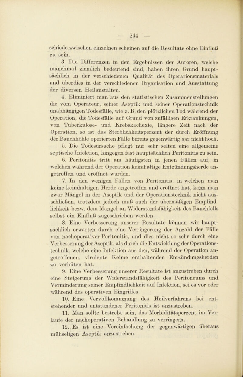 schiede zwischen einzelnen seheinen auf die Resultate ohne Einfluß • • zu sein. 3. Die Differenzen in den Ergebnissen der Autoren, welche manchmal ziemlich bedeutend sind, haben ihren Grund haupt- sächlich in der verschiedenen Qualität des Operationsmaterials und überdies in der verschiedenen Organisation und Ausstattung der diversen Heilanstalten. 4. Eliminiert man aus den statistischen Zusammenstellungen die vom Operateur, seiner Aseptik und seiner Operationstechnik unabhängigen Todesfälle, wie z. B. den plötzlichen Tod während der Operation, die Todesfälle auf Grund von zufälligen Erkrankungen, von 'Tuberkulose- und Krebskachexie, längere Zeit nach der Operation, so ist das Sterblichkeitsperzent der durch Eröffnung der Bauchhöhle operierten Fälle bereits gegenwärtig gar nicht hoch. 5. Die Todesursache pflegt nur sehr selten eine allgemeine septische Infektion, hingegen fast hauptsächlich Peritonitis zu sein. 6. Peritonitis tritt am häufigsten in jenen Fällen auf, in welchen während der Operation keimhaltige Entzündungsherde an- getroffen und eröffnet wurden. 7. In den wenigen Fällen von Peritonitis, in welchen man keine keimhaltigen Herde angetroffen und eröffnet hat, kann man zwar Mängel in der Aseptik und der Operationstechnik nicht aus- schließen, trotzdem jedoch muß auch der übermäßigen Empfind- lichkeit bezw. dem Mangel an Widerstandsfähigkeit des Bauchfells selbst ein Einfluß zu geschrieben werden. 8. Eine Verbesserung unserer Resultate können wir haupt- sächlich erwarten durch eine Verringerung der Anzahl der Fälle von nachoperativer Peritonitis, und dies nicht so sehr durch eine . Verbesserung der Aseptik, als durch die Entwicklung der Operations- technik, welche eine Infektion aus den, während der Operation an- getroffenen, virulente Keime enthaltenden Entzündungsherden zu verhüten hat. 9. Eine Verbesserung unserer Resultate ist anzustreben durch eine Steigerung der Widerstandsfähigkeit des Peritoneums und Verminderung seiner Empfindlichkeit auf Infektion, sei es vor oder während des operativen Eingriffes. 10. Eine Vervollkommnung des Heilverfahrens bei ent- stehender und entstandener Peritonitis ist anzustreben. 11. Man sollte bestrebt sein, das Morbiditätsperzent im Ver- laufe der nachoperativen Behandlung zu verringern. 12. Es ist eine Vereinfachung der gegenwärtigen überaus mühseligen Aseptik anzustreben.