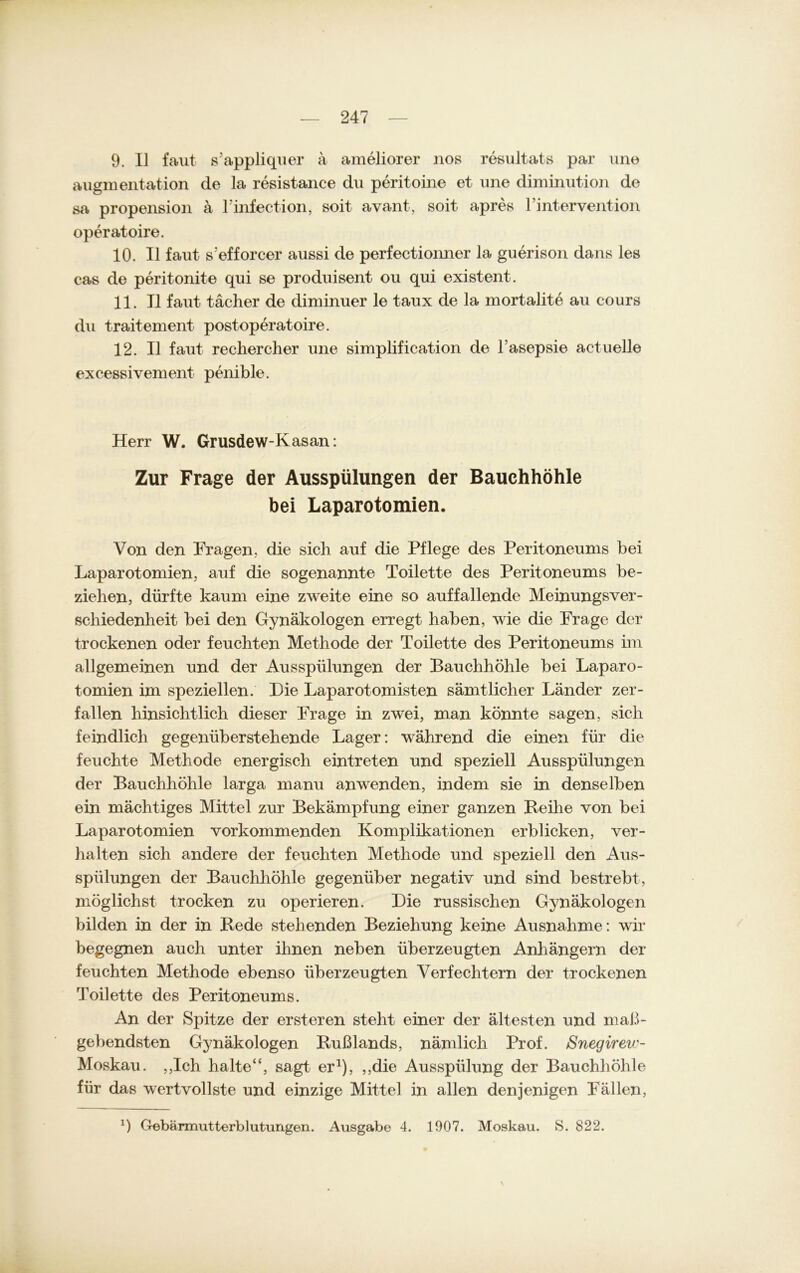 9. II faut s’appliquer a ameliorer nos resultats par une Augmentation de la resistance du peritoine et une diminution de sa propension ä l'infection, soit avant, soit apres l’intervention operatoire. 10. II faut s'efforcer aussi de perfectionner la guerison dans les cas de peritonite qui se produisent ou qui existent. 11. II faut tächer de diminuer le taux de la mortalite au cours du traitement postoperatoire. 12. II faut rechercher une simplification de lasepsie actuelle excessivement penible. Herr W. Grusdew-Kasan: Zur Frage der Ausspülungen der Bauchhöhle bei Laparotomien. Von den Fragen, die sich auf die Pflege des Peritoneums bei Laparotomien, auf die sogenannte Toilette des Peritoneums be- ziehen, dürfte kaum eine zweite eine so auffallende Meinungsver- schiedenheit bei den Gynäkologen erregt haben, wie die Frage der trockenen oder feuchten Methode der Toilette des Peritoneums im allgemeinen und der Ausspülungen der Bauchhöhle bei Laparo- tomien im speziellen. Die Laparotomisten sämtlicher Länder zer- fallen hinsichtlich dieser Frage in zwei, man könnte sagen, sich feindlich gegenüberstehende Lager: während die einen für die feuchte Methode energisch eintreten und speziell Ausspülungen der Bauchhöhle larga manu anwenden, indem sie in denselben ein mächtiges Mittel zur Bekämpfung einer ganzen Reihe von bei Laparotomien vorkommenden Komplikationen erblicken, ver- halten sich andere der feuchten Methode und speziell den Aus- spülungen der Bauchhöhle gegenüber negativ und sind bestrebt, möglichst trocken zu operieren. Die russischen Gynäkologen bilden in der in Rede stehenden Beziehung keine Ausnahme: wir begegnen auch unter ihnen neben überzeugten Anhängern der feuchten Methode ebenso überzeugten Verfechtern der trockenen Toilette des Peritoneums. An der Spitze der ersteren steht einer der ältesten und maß- gebendsten Gynäkologen Rußlands, nämlich Prof. Snegireic- Moskau. ,,Ich halte“, sagt er1), ,,die Ausspülung der Bauchhöhle für das wertvollste und einzige Mittel in allen denjenigen Fällen, q Gebärmutterblutungen. Ausgabe 4. 1907. Moskau. S. 822. \