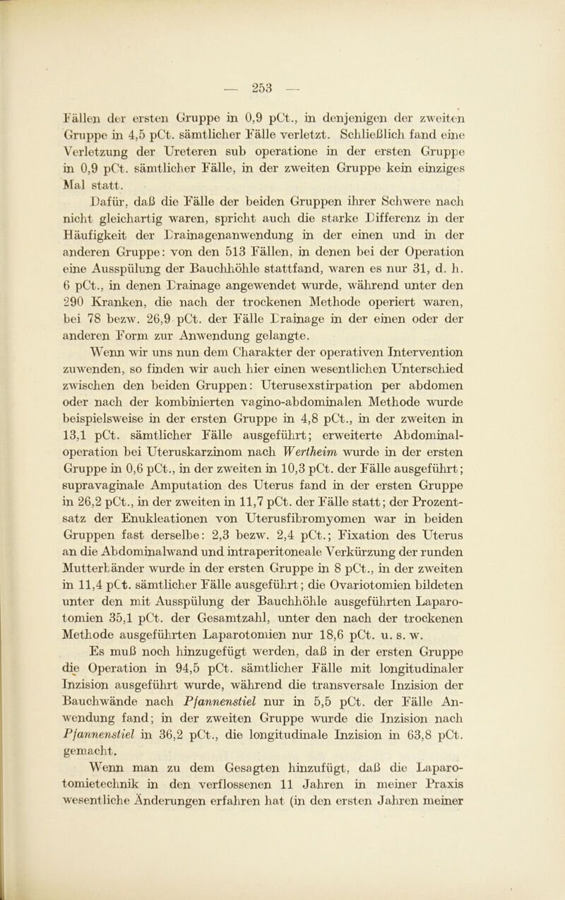 Fällen der ersten Gruppe in 0,9 pCt., in denjenigen der zweiten Gruppe in 4,5 pCt. sämtlicher Fälle verletzt. Schließlich fand eine Verletzung der Ureteren sub operatione in der ersten Gruppe in 0,9 pCt. sämtlicher Fälle, in der zweiten Gruppe kein einziges Mal statt. Dafür, daß die Fälle der beiden Gruppen ihrer Schwere nach nicht gleichartig waren, spricht auch die starke Differenz in der Häufigkeit der Drainagenanwendung in der einen und in der anderen Gruppe: von den 513 Fällen, in denen bei der Operation eine Ausspülung der Bauchhöhle stattfand, waren es nur 31, d. h. 6 pCt., in denen Drainage angewendet wurde, während unter den 290 Kranken, die nach der trockenen Methode operiert waren, bei 78 bezw. 26,9 pCt. der Fälle Drainage in der einen oder der anderen Form zur Anwendung gelangte. Wenn wir uns nun dem Charakter der operativen Intervention zu wenden, so finden wir auch hier einen wesentlichen Unterschied zwischen den beiden Gruppen: Uterusexstirpation per abdomen oder nach der kombinierten vagino-abdominalen Methode wurde beispielsweise in der ersten Gruppe in 4,8 pCt., in der zweiten in 13,1 pCt. sämtlicher Fälle ausgeführt; erweiterte Abdominal- operation bei Uteruskarzinom nach Wertheim wurde in der ersten Gruppe in 0,6 pCt., in der zweiten in 10,3 pCt. der Fälle ausgeführt; supravaginale Amputation des Uterus fand in der ersten Gruppe in 26,2 pCt., in der zweiten in 11,7 pCt. der Fälle statt; der Prozent- satz der Enukleationen von Uterusfibromyomen war in beiden Gruppen fast derselbe: 2,3 bezw. 2,4 pCt.; Fixation des Uterus an die Abdominalwand und intraperitoneale Verkürzung der runden Mutterländer wurde in der ersten Gruppe in 8 pCt., in der zweiten in 11,4 pCt. sämtlicher Fälle ausgeführt; die Ovariotomien bildeten unter den mit Ausspülung der Bauchhöhle ausgeführten Laparo- tomien 35,1 pCt. der Gesamtzahl, unter den nach der trockenen Methode ausgeführten Laparotomien nur 18,6 pCt. u. s. w. Es muß noch hinzugefügt werden, daß in der ersten Gruppe die Operation in 94,5 pCt. sämtlicher Fälle mit longitudinaler Inzision ausgeführt wurde, während die transversale Inzision der Bauchwände nach Pjannenstiel nur in 5,5 pCt. der Fälle An- wendung fand; in der zweiten Gruppe wurde die Inzision nach Pjannenstiel in 36,2 pCt., die longitudinale Inzision in 63,8 pCt. gemacht. Wenn man zu dem Gesagten hinzufügt, daß die Laparo- tomietechnik in den verflossenen 11 Jahren in meiner Praxis wesentliche Änderungen erfahren hat (in den ersten Jahren meiner