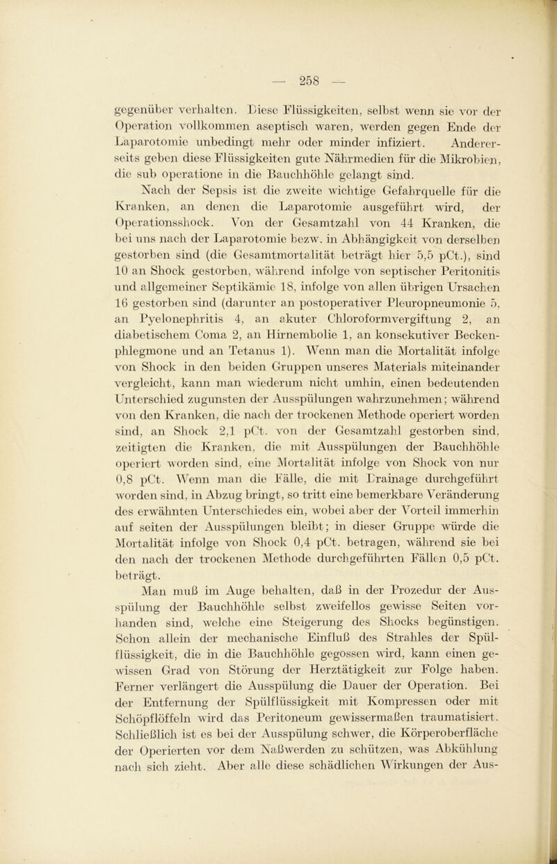 gegenüber verhalten. Diese Flüssigkeiten, selbst wenn sie vor der Operation vollkommen aseptisch waren, werden gegen Ende der Laparotomie unbedingt mehr oder minder infiziert. Anderer- seits geben diese Flüssigkeiten gute Nährmedien für die Mikrobien, die sub operatione in die Bauchhöhle gelangt sind. Nach der Sepsis ist die zweite wichtige Gefahrquelle für die Kranken, an denen die Laparotomie ausgeführt wird, der Operationssliock. Von der Gesamtzahl von 44 Kranken, die bei uns nach der Laparotomie bezw. in Abhängigkeit von derselben gestorben sind (die Gesamtmortalität beträgt hier 5,5 pCt.), sind 10 an Shock gestorben, während infolge von septischer Peritonitis und allgemeiner Septikämie 18, infolge von allen übrigen Ursachen 16 gestorben sind (darunter an postoperativer Pleuropneumonie 5, an Pyelonephritis 4, an akuter Chloroformvergiftung 2, an diabetischem Coma 2, an Hirnembolie 1, an konsekutiver Becken- phlegmone und an Tetanus 1). Wenn man die Mortalität infolge von Shock in den beiden Gruppen unseres Materials miteinander vergleicht, kann man wiederum nicht umhin, einen bedeutenden Unterschied zugunsten der Ausspülungen wahrzunehmen; während von den Kranken, die nach der trockenen Methode operiert worden sind, an Shock 2,1 pCt. von der Gesamtzahl gestorben sind, zeitigten die Kranken, die mit Ausspülungen der Bauchhöhle operiert worden sind, eine Mortalität infolge von Shock von nur 0,8 pCt. Wenn man die Fälle, die mit Drainage durchgeführt worden sind, in Abzug bringt , so tritt eine bemerkbare Veränderung des erwähnten Unterschiedes ein, wobei aber der Vorteil immerhin auf seiten der Ausspülungen bleibt; in dieser Gruppe würde die Mortalität infolge von Shock 0,4 pCt. betragen, während sie bei den nach der trockenen Methode durch geführten Fällen 0,5 pCt. beträgt. Man muß im Auge behalten, daß in der Prozedur der Aus- spülung der Bauchhöhle selbst zweifellos gewisse Seiten vor- handen sind, welche eine Steigerung des Sliocks begünstigen. Schon allein der mechanische Einfluß des Strahles der Spül- flüssigkeit, die in die Bauchhöhle gegossen wird, kann einen ge- wissen Grad von Störung der Herztätigkeit zur Folge haben. Ferner verlängert die Ausspülung die Lauer der Operation. Bei der Entfernung der Spülflüssigkeit mit Kompressen oder mit Schöpflöffeln wird das Peritoneum gewissermaßen traumatisiert. Schließlich ist es bei der Ausspülung schwer, die Körperoberfläche der Operierten vor dem Naß wer den zu schützen, was Abkühlung nach sich zieht. Aber alle diese schädlichen Wirkungen der Aus-