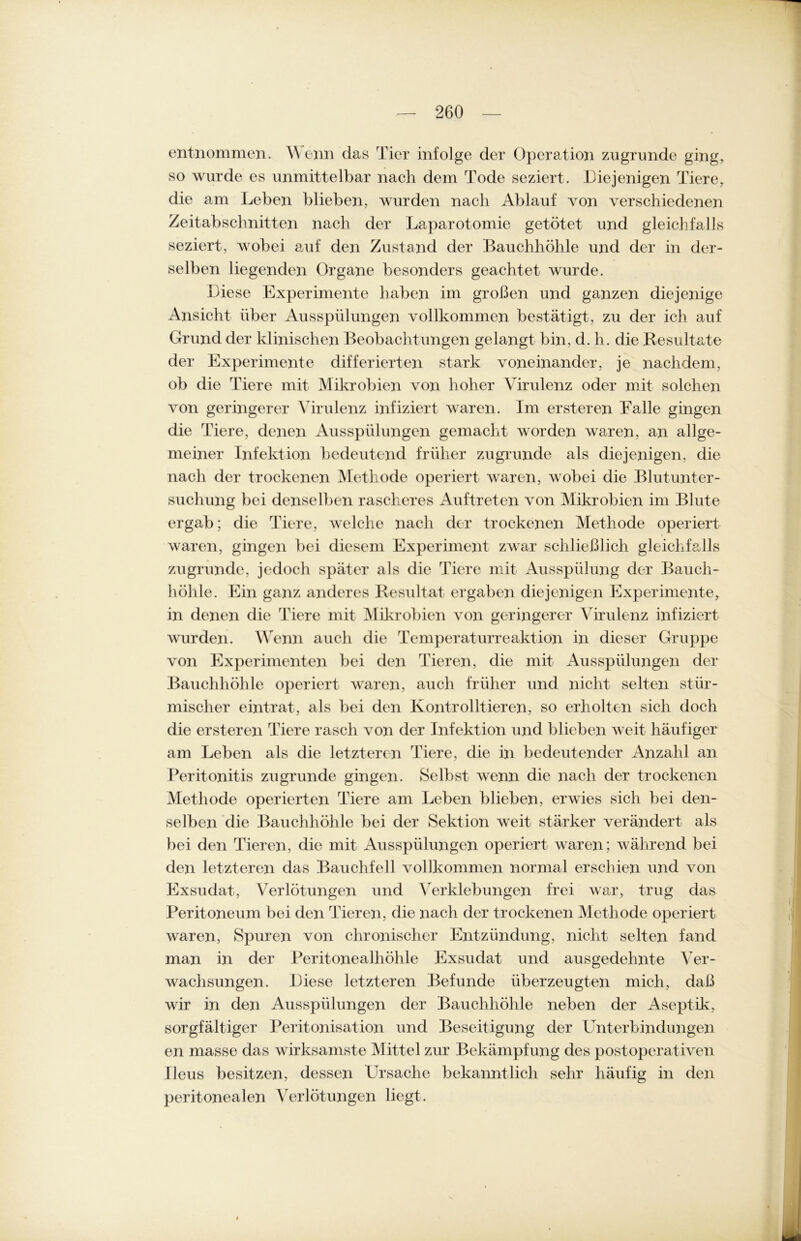 entnommen. Wenn das Tier infolge der Operation zugrunde ging, so wurde es unmittelbar nach dem Tode seziert. Diejenigen Tiere, die am Leben blieben, wurden nach Ablauf von verschiedenen Zeitabschnitten nach der Laparotomie getötet und gleichfalls seziert, wobei auf den Zustand der Bauchhöhle und der in der- selben liegenden Organe besonders geachtet wurde. Diese Experimente haben im großen und ganzen diejenige Ansicht über Ausspülungen vollkommen bestätigt, zu der ich auf Grund der klinischen Beobachtungen gelangt bin, d. h. die Resultate der Experimente differierten stark voneinander, je nachdem, ob die Tiere mit Mikrobien von hoher Virulenz oder mit solchen von geringerer Virulenz infiziert waren. Im ersteren Falle gingen die Tiere, denen Ausspülungen gemacht worden waren, an allge- meiner Infektion bedeutend früher zugrunde als diejenigen, die nach der trockenen Methode operiert waren, wobei die Blut Unter- suchung bei denselben rascheres Auftreten von Mikrobien im Blute ergab; die Tiere, welche nach der trockenen Methode operiert waren, gingen bei diesem Experiment zwar schließlich gleichfalls zugrunde, jedoch später als die Tiere mit Ausspülung der Bauch- höhle. Ein ganz anderes Resultat ergaben diejenigen Experimente, in denen die Tiere mit Mikrobien von geringerer Virulenz infiziert wurden. Wenn auch die Temperaturreaktion in dieser Gruppe von Experimenten bei den Tieren, die mit Ausspülungen der Bauchhöhle operiert waren, auch früher und nicht selten stür- mischer eintrat, als bei den Kontrollieren, so erholten sich doch die ersteren Tiere rasch von der Infektion und blieben Aveit häufiger am Leben als die letzteren Tiere, die in bedeutender Anzahl an Peritonitis zugrunde gingen. Selbst wenn die nach der trockenen Methode operierten Tiere am Leben blieben, erwies sich bei den- selben die Bauchhöhle bei der Sektion Aveit stärker verändert als bei den Tieren, die mit Ausspülungen operiert waren; während bei den letzteren das Bauchfell vollkommen normal erschien und von Exsudat, Verlötungen und Verklebungen frei war, trug das Peritoneum bei den Tieren, die nach der trockenen Methode operiert waren, Spuren von chronischer Entzündung, nicht selten fand man in der Peritonealhöhle Exsudat und ausgedehnte Ver- Avachsungen. Liese letzteren Befunde überzeugten mich, daß wir in den Ausspülungen der Bauchhöhle neben der Aseptik, sorgfältiger Peritonisation und Beseitigung der Unterbindungen en masse das wirksamste Mittel zur Bekämpfung des post operativen Ileus besitzen, dessen Ursache bekanntlich sehr häufig in den peritonealen Verlötungen liegt. i