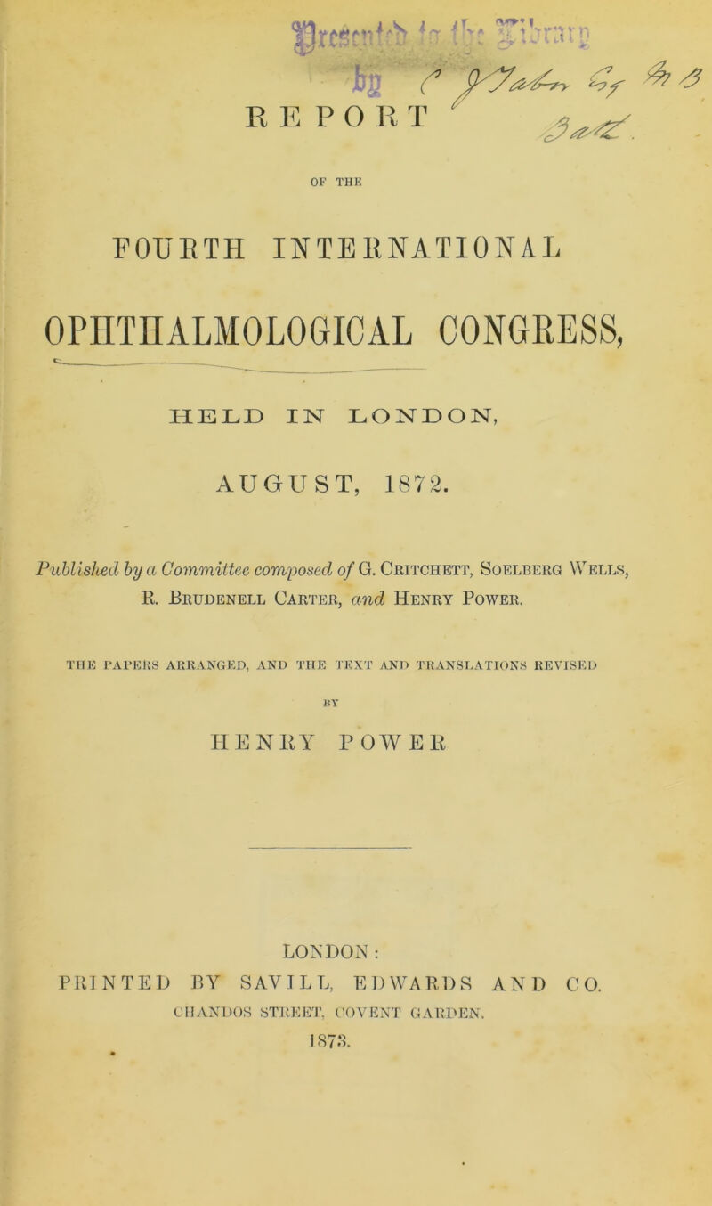 FOURTH INTERNATIONAL OPHTHALMOLOGICAL CONGRESS, t HELD IN LONDON, AUGUST, 1872. Published by a Committee composed of G. Ceitchett, So elf. erg Wells, R. Brudenell Carter, and Henry Power. THE PAPERS ARRANGED, AND THE TEXT AND TRANSLATIONS REVISED BT HENRY POWER LONDON: PRINTED BY SAVILL, EDWARDS AND CO. CHANDOS STREET, COVENT GARDEN. 1873.