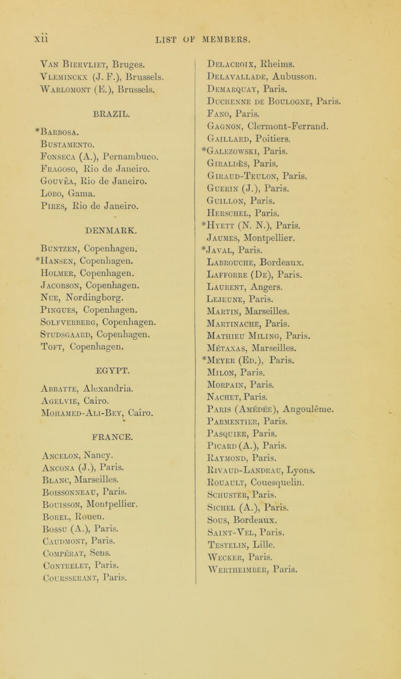 Van Biervliet, Bruges. Vleminckx (J. F.), Brussels. Warlomont (E.), Brussels. BRAZIL. *Barbosa. Bustamento. Fonseca (A.), Pernambuco. Fragoso, Rio de Janeiro. Gouvea, Kio de Janeiro. Lobo, Gama. Pires, Kio de Janeiro. DENMARK. Buntzen, Copenhagen. *Hansen, Copenhagen. Holmer, Copenhagen. Jacobson, Copenhagen. Nue, Nordingborg. Pingues, Copenhagen. Solfverberg, Copenhagen. Studsgaard, Copenhagen. Toft, Copenhagen. EGYPT. Abbatte, Alexandria. Agelvie, Cairo. Mohamed-Ali-Bey, Cairo. FRANCE. Ancelon, Nancy. Ancona (J.), Paris. Blanc, Marseilles. Boissonneau, Paris. Bouisson, Montpellier. Borel, Kouen. Bossu (A.), Paris. Caudmont, Paris. Comperat, Sens. Contrelet, Paris. Coursserant, Paris. i Delacroix, Rheims. Delavallade, Aubusson. Demarquay, Paris. Duciienne de Boulogne, Paris. Fano, Paris. Gagnon, Clermont-Ferrand. Gaillard, Poitiers. *Galezowski, Paris. GiraldLs, Paris. Giraud-Teulon, Paris. Guerin (J.), Paris. Guillon, Paris. Herschel, Paris. *Hyett (N. N.), Paris. Jaumes, Montpellier. *Javal, Paris. Labrouciie, Bordeaux. Lafforre (De), Paris. Laurent, Angers. Lejeune, Paris. Martin, Marseilles. Martinache, Paris. Mathieu Miling, Paris. Metaxas, Marseilles. *Meyer (Ed.), Paris. Milon, Paris. Morpain, Paris. Nachet, Paris. Paris (Amedee), Angouleme. Parmentier, Paris. Pasquier, Paris. Picard (A.), Paris. Raymond, Paris. Rivaud-Landrau, Lyons. Rouault, Couesquelin. Schuster, Paris. Sichel (A.), Paris. Sous, Bordeaux. Saint-Vel, Paris. Testelin, Lille. Wecker, Paris. Wertiieimber, Paris.