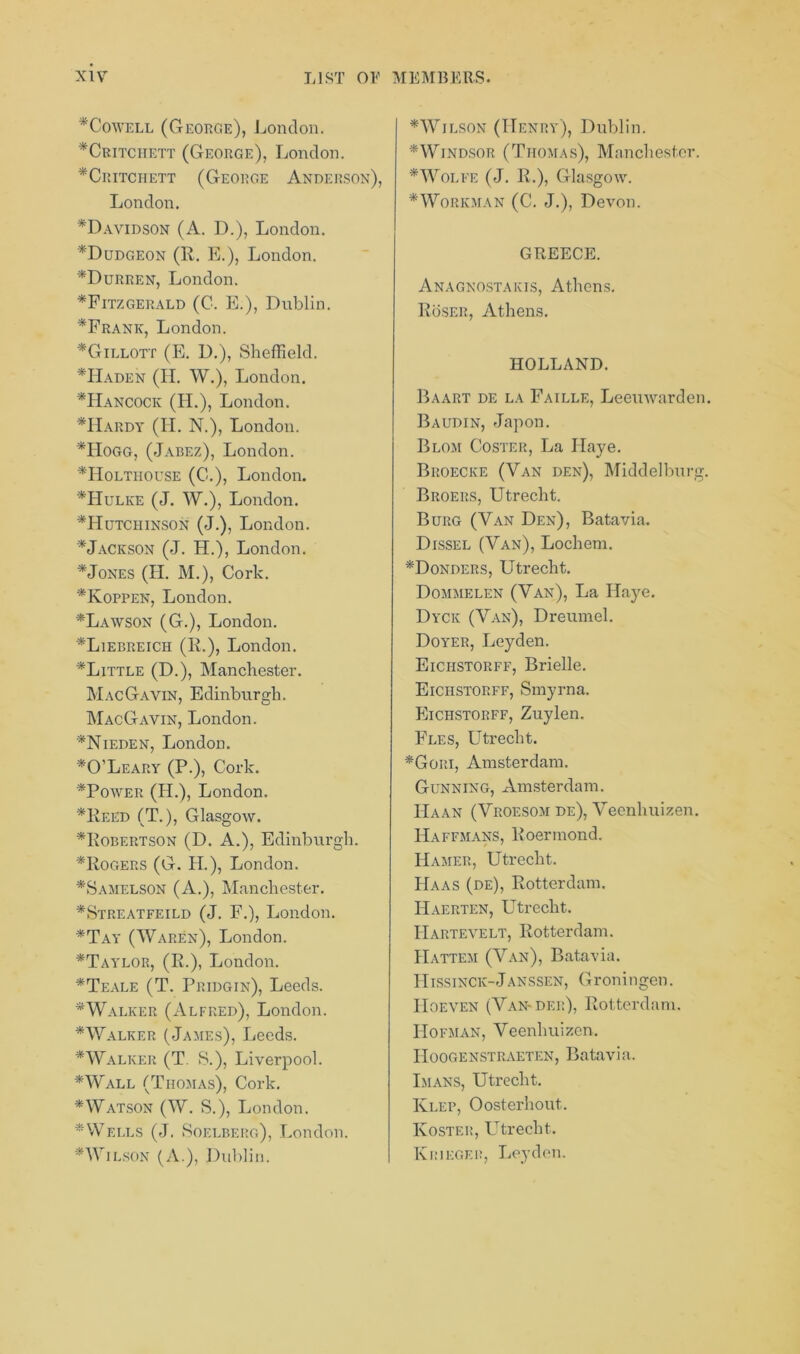 *Cowell (George), London. *Critciiett (George), London. *Critchett (George Anderson), London. *Davidson (A. D.), London. *Dudgeon (R. E.), London. *Durren, London. ^Fitzgerald (C. E.), Dublin. *Frank, London. *Gillott (E. D.), Sheffield. *Haden (H. W.), London. *Hancock (II.), London. *Hardy (II. N.), London. *Hogg, (Jabez), London. *IIoltiiouse (0.), London. *Hulke (J. W.), London. ^Hutchinson (J.), London. * Jackson (J. H.), London. *Jones (II. M.), Cork. *Koppen, London. *Lawson (G.), London. *Liebreich (R.), London. *Little (D.), Manchester. MacGavin, Edinburgh. MacGavin, London. *Nieden, London. * O’Leary (P.), Cork. *Power (II.), London. *Reed (T.), Glasgow. ^Robertson (D. A.), Edinburgh. ^Rogers (G. H.), London. *Samelson (A.), Manchester. *Streatfeild (J. F.), London. *Tay (Waren), London. *Taylor, (R.), London. *Teale (T. Pridgin), Leeds. * Walker (Alfred), London. *Walker (James), Leeds. *Walker (T S.), Liverpool. *Wall (Thomas), Cork. * Watson (W. S.), London. * Wells (J. Soelberg), London. * Wilson (A.), Dublin. *Wilson (Henry), Dublin. ^Windsor (Thomas), Manchester. * Wolfe (J. R.), Glasgow. * Workman (C. J.), Devon. GREECE. Anagnostakis, Athens. Roser, Athens. HOLLAND. Baart de la Faille, Leeuwarden. Baudin, Japon. Blom Coster, La Ilaye. Broecke (Van den), Middelburg. Broers, Utrecht. Burg (Van Den), Batavia. Dissel (Van), Lochem. *Donders, Utrecht. Dommelen (Van), La Ilaye. Dyck (Van), Dreumel. Doyer, Leyden. Eichstorff, Brielle. Eichstorff, Smyrna. Eichstorff, Zuylen. Fles, Utrecht. *Gori, Amsterdam. Gunning, Amsterdam. Haan (Vroesom de), Veenhuizen. Haffmans, Roermond. Hamer, Utrecht. Haas (de), Rotterdam. IIaerten, Utrecht. IIartevelt, Rotterdam. IIattem (Van), Batavia. Hissinck-Janssen, Groningen. IIoeven (Van-der), Rotterdam. IIofman, Veenhuizen. Hoogenstraeten, Batavia. Imans, Utrecht. Klep, Oosterhout.. Ivoster, Utrecht. Kriegeii, Leyden.