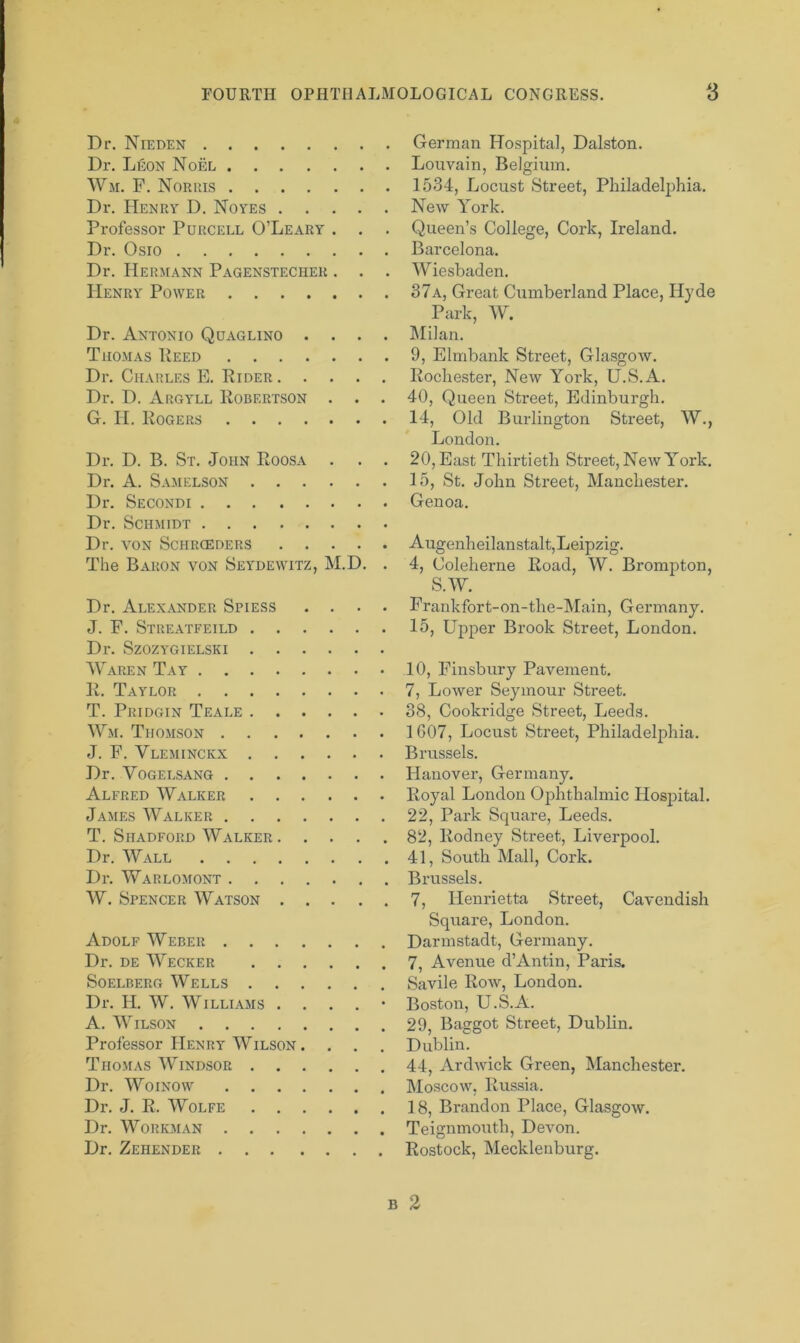 Dr. Nieden Dr. Leon Noel Wm. F. Norris Dr. Henry D. Noyes Professor Purcell O’Leary . . Dr. Osio Dr. Hermann Pagenstecher . . . Henry Power Dr. Antonio Quaglino . . . . Thomas Peed Dr. Charles E. Rider Dr. D. Argyll Robertson . . . G. H. Rogers Dr. D. B. St. John Roosa . . . Dr. A. Samelson Dr. Secondi Dr. Schmidt Dr. VON SCHRCEDERS The Baron von Seydewitz, M.D. . Dr. Alexander Spiess . . . . J. F. Streatfeild Dl'. SzOZYGIELSKI Waren Tay R. Taylor T. Pridgin Teale Wm. Thomson J. F. Vleminckx Dr. Vogelsang Alfred Walker James Walker T. Shadford Walker Dr. Wall Dr. Warlomont W. Spencer Watson Adolf Weber Dr. de Wecker Soelberg Wells Dr. JI. W. Williams . . . . • A. Wilson Professor Henry Wilson .... Thomas Windsor Dr. Woinow Dr. J. R. Wolfe Dr. Workman Dr. Zehender German Hospital, Dalston. Louvain, Belgium. 1534, Locust Street, Philadelphia. New York. Queen’s College, Cork, Ireland. Barcelona. Wiesbaden. 37a, Great Cumberland Place, Hyde Park, W. Milan. 9, Elmbank Street, Glasgow. Rochester, New York, U.S.A. 40, Queen Street, Edinburgh. 14, Old Burlington Street, W., London. 20, East Thirtieth Street, New York. 15, St. John Street, Manchester. Genoa. Augenheilanstalt, Leipzig. 4, Coleherne Road, W. Brompton, S.W. Frankfort-on-tlie-Main, Germany. 15, Upper Brook Street, London. 10, Finsbury Pavement. 7, Lower Seymour Street. 38, Cookridge Street, Leeds. 1607, Locust Street, Philadelphia. Brussels. Hanover, Germany. Royal London Ophthalmic Hospital. 22, Park Square, Leeds. 82, Rodney Street, Liverpool. 41, South Mall, Cork. Brussels. 7, Henrietta Street, Cavendish Square, London. Darmstadt, Germany. 7, Avenue d’Antin, Paris. Savile Row, London. Boston, U.S.A. 29, Baggot Street, Dublin. Dublin. 44, Ardwick Green, Manchester. Moscow, Russia. 1 8, Brandon Place, Glasgow. Teignmouth, Devon. Rostock, Mecklenburg. B 2