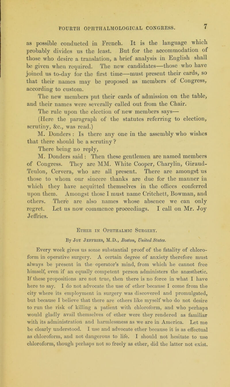 as possible conducted in French. It is the language which probably divides us the least. But for the accommodation of those who desire a translation, a brief analysis in English shall be given when required. The new candidates—those who have joined us to-day for the first time—must present their cards, so that their names may be proposed as members of Congress, according to custom. The new members put their cards of admission on the table, and their names were severally called out from the Chair. The rule upon the election of new members says— (Here the paragraph of the statutes referring to election, scrutiny, &c., was read.) M. Donders : Is there any one in the assembly who wishes that there should be a scrutiny ? There being no reply, M. Donders said : Then these gentlemen are named members of Congress. They are MM. White Cooper, Charylin, Giraud- Teulon, Cervera, who arc all present. There are amongst us those to whom our sincere thanks are due for the manner in which they have acquitted themselves in the offices conferred upon them. Amongst those I must name Critchett, Bowman, and others. There are also names whose absence we can only regret. Let us now commence proceedings. I call on Mr. Joy Jeffries. Ether in Ophthalmic Surgery. By Joy Jeffries, M.D., Boston, United States. Every week gives us some substantial proof of the fatality of chloro- form in operative surgery. A certain degree of anxiety therefore must always be present in the operator’s mind, from which he cannot free himself, even if an equally competent person administers the anaesthetic. If these propositions are not true, then there is no force in what I have here to say. I do not advocate the use of ether because I come from the city where its employment in surgery was discovered and promulgated, but because I believe that there are others like myself who do not desire to run the risk of killing a patient with chloroform, and who perhaps would gladly avail themselves of ether were they rendered as familiar with its administration and harmlessness as we are in America. Let me be clearly understood. I use and advocate ether because it is as effectual as chloroform, and not dangerous to life. I should not hesitate to use chloroform, though perhaps not so freely as ether, did the latter not exist.