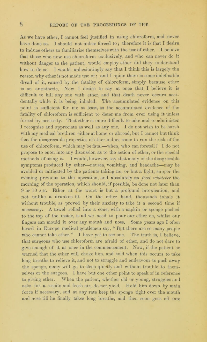 As we have ether, I cannot feel justified in using chloroform, and never have done so. I should not unless forced to ; therefore it is that I desire to induce others to familiarize themselves with the use of ether. I believe that those who now use chloroform exclusively, and who can never do it without danger to the patient, would employ ether did they understand how to do so. I would unhesitatingly say that I think this is largely the reason why ether is not made use of; and I opine there is some indefinable dread of it, caused by the fatality of chloroform, simply because ether is an anaesthetic. Noav I desire to say at once that I believe it is difficult to kill any one with ether, and that death never occurs acci- dentally while it is being inhaled. The accumulated evidence on this point is sufficient for me at least, as the accumulated evidence of the fatality of chloroform is sufficient to deter me from ever using it unless forced by necessity. That ether is more difficult to take and to administer I recognise and appreciate as well as any one. I do not wish to be harsh with my medical brethren either at home or abroad, but I cannot but think that the disagreeable properties of ether induce some to run the risk of the use of chloroform, which may be fatal—when, who can foretell? I do not propose to enter into any discussion as to the action of ether, or the special methods of using it. I would, however, say that many of the disagreeable symptoms produced by ether—nausea, vomiting, and headache—may be avoided or mitigated by the patients taking no, or but a light, supper the evening previous to the operation, and absolutely no food whatever the morning of the operation, which should, if possible, be done not later than 9 or 10 a.m. Ether at the worst is but a profound intoxication, and not unlike a drunken fit. On the other hand, thousands inhale it without trouble, as proved by their anxiety to take it a second time if necessary. A towel rolled into a cone, with a napkin or sponge pushed to the top of the inside, is all we need to pour our ether on, whilst our fingers can mould it over any mouth and nose. Some years ago I often heard in Europe medical gentlemen say, “ But there are so many people who cannot take ether.” I have yet to see one. The truth is, I believe, that surgeons who use chloroform are afraid of ether, and do not dare to give enough of it at once in the commencement- Now, if the patient be warned that the ether will choke him, and told when this occurs to take long breaths to relieve it, and not to struggle and endeavour to push away the sponge, many will go to sleep quietly and without trouble to them- selves or the surgeon. I have but one other point to speak of in reference to giving ether. When the patient, whether old or young, struggles and asks for a respite and fresh air, do not yield. Hold him down by main force if necessary, and at any rate keep the sponge tight over the mouth and nose till he finally takes long breaths, and then soon goes off into