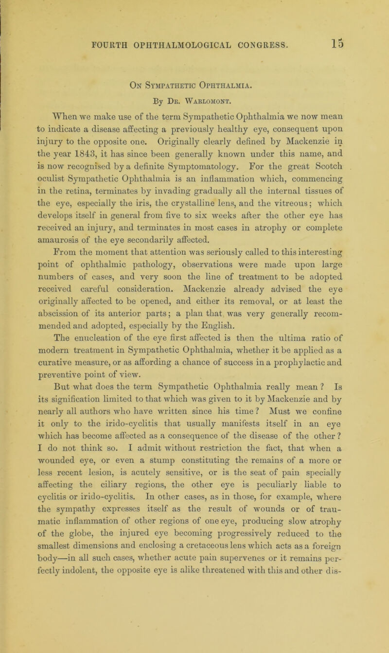 On Sympathetic Ophthalmia. By Dk. Waelomont. When we make use of the term Sympathetic Ophthalmia we now mean to indicate a disease affecting a previously healthy eye, consequent upon injury to the opposite one. Originally clearly defined by Mackenzie in the year 1843, it has since been generally known under this name, and is now recognised by a definite Symptomatology. For the great Scotch oculist Sympathetic Ophthalmia is an inflammation which, commencing in the retina, terminates by invading gradually all the internal tissues of the eye, especially the iris, the crystalline lens, and the vitreous; which develops itself in general from five to six weeks after the other eye has received an injury, and terminates in most cases in atrophy or complete amaurosis of the eye secondarily affected. From the moment that attention was seriously called to this interesting point of ophthalmic pathology, observations were made upon large numbers of cases, and very soon the line of treatment to be adopted received careful consideration. Mackenzie already advised the eye originally affected to be opened, and either its removal, or at least the abscission of its anterior parts; a plan that was very generally recom- mended and adopted, especially by the English. The enucleation of the eye first affected is then the ultima ratio of modern treatment in Sympathetic Ophthalmia, whether it be applied as a curative measure, or as affording a chance of success in a prophylactic and preventive point of view. But what does the term Sympathetic Ophthalmia really mean ? Is its signification limited to that which was given to it by Mackenzie and by nearly all authors who have written since his time ? Must we confine it only to the irido-cyclitis that usually manifests itself in an eye which has become affected as a consequence of the disease of the other ? I do not think so. I admit without restriction the fact, that when a wounded eye, or even a stump constituting the remains of a more or less recent lesion, is acutely sensitive, or is the seat of pain specially affecting the ciliary regions, the other eye is peculiarly liable to cyclitis or irido-cyclitis. In other cases, as in those, for example, where the sympathy expresses itself as the result of wounds or of trau- matic inflammation of other regions of one eye, producing slow atrophy of the globe, the injured eye becoming progressively reduced to the smallest dimensions and enclosing a cretaceous lens which acts as a foreign body—in all such cases, whether acute pain supervenes or it remains per- fectly indolent, the opposite eye is alike threatened with this and other dis-