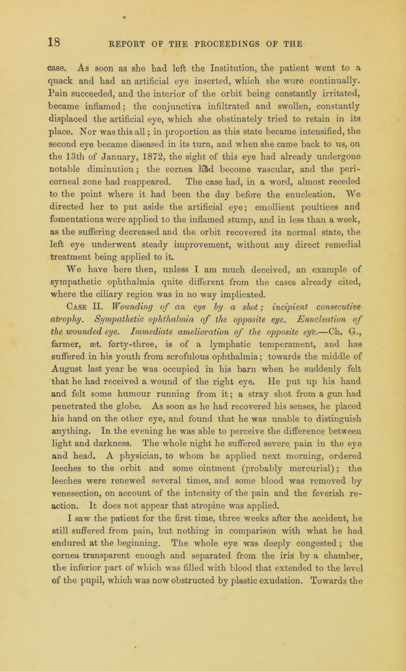 case. As soon as she had left the Institution, the patient went to a quack and had an artificial eye inserted, which she wore continually. Pain succeeded, and the interior of the orbit being constantly irritated, became inflamed; the conjunctiva infiltrated and swollen, constantly displaced the artificial eye, which she obstinately tried to retain in its place. Nor was this all; in proportion as this state became intensified, the second eye became diseased in its turn, and when she came back to us, on the 13th of January, 1872, the sight of this eye had already undergone notable diminution; the cornea K&d become vascular, and the peri- corneal zone had reappeared. The case had, in a word, almost receded to the point where it had been the day before the enucleation. We directed her to put aside the artificial eye; emollient poultices and fomentations were applied to the inflamed stump, and in less than a week, as the suffering decreased and the orbit recovered its normal state, the left eye underwent steady improvement, without any direct remedial treatment being applied to it. We have here then, unless I am much deceived, an example of sympathetic ophthalmia quite different from the cases already cited, where the ciliary region was in no way implicated. Case II. Wounding of an eye by a shot; incipient consecutive atrophy. Sympathetic ophthalmia of the opposite eye. Enucleation of the wounded eye. Immediate amelioration of the opposite ey'e.—Ch. G., farmer, aet. forty-three, is of a lymphatic temperament, and has suffered in his youth from scrofulous ophthalmia; towards the middle of August last year he was occupied in his barn when he suddenly felt that he had received a wound of the right eye. He put up his hand and felt some humour running from it; a stray shot from a gun had penetrated the globe. As soon as he had recovered his senses, he placed his hand on the other eye, and found that he was unable to distinguish anything. In the evening he was able to perceive the difference between light and darkness. The whole night he suffered severe pain in the eye and head. A physician, to whom he applied next morning, ordered leeches to the orbit and some ointment (probably mercurial); the leeches were renewed several times, and some blood was removed by venesection, on account of the intensity of the pain and the feverish re- action. It does not appear that atropine was applied. I saw the patient for the first time, three weeks after the accident, he still suffered from pain, but nothing in comparison with what he had endured at the beginning. The whole eye was deeply congested ; the cornea transparent enough and separated from the iris by a chamber, the inferior part of which was filled with blood that extended to the level of the pupil, which was now obstructed by plastic exudation. Towards the