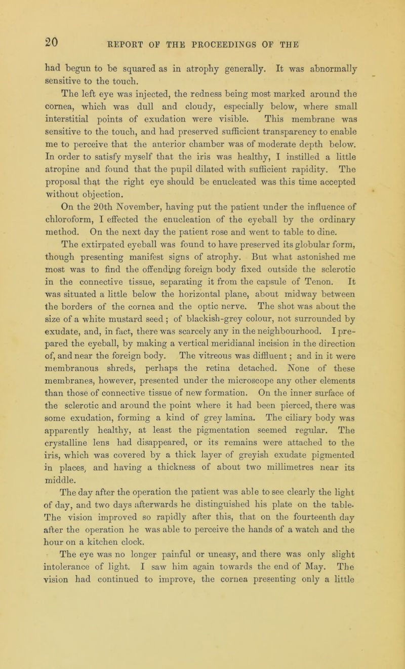 had begun to be squared as in atrophy generally. It was abnormally sensitive to the touch. The left eye was injected, the redness being most marked around the cornea, which was dull and cloudy, especially below, where small interstitial points of exudation were visible. This membrane was sensitive to the touch, and had preserved sufficient transparency to enable me to perceive that the anterior chamber was of moderate depth below. In order to satisfy myself that the iris was healthy, I instilled a little atropine and found that the pupil dilated with sufficient rapidity. The proposal that the right eye should be enucleated was this time accepted without objection. On the 20th November, having put the patient under the influence of chloroform, I effected the enucleation of the eyeball by the ordinary method. On the next day the patient rose and went to table to dine. The extirpated eyeball was found to have preserved its globular form, though presenting manifest signs of atrophy. But what astonished me most was to find the offending foreign body fixed outside the sclerotic in the connective tissue, separating it from the capsule of Tenon. It was situated a little below the horizontal plane, about midway between the borders of the cornea and the optic nerve. The shot was about the size of a white mustard seed ; of blackish-grey colour, not surrounded by exudate, and, in fact, there was scarcely any in the neighbourhood. I pre- pared the eyeball, by making a vertical meridianal incision in the direction of, and near the foreign body. The vitreous was diffluent; and in it were membranous shreds, perhaps the retina detached. None of these membranes, however, presented under the microscope any other elements than those of connective tissue of new formation. On the inner surface of the sclerotic and around the point where it had been pierced, there was some exudation, forming a kind of grey lamina. The ciliary body was apparently healthy, at least the pigmentation seemed regular. The crystalline lens had disappeared, or its remains were attached to the iris, which was covered by a thick layer of greyish exudate pigmented in places, and having a thickness of about two millimetres near its middle. The day after the operation the patient was able to see clearly the light of day, and two days afterwards he distinguished his plate on the table- The vision improved so rapidly after this, that on the fourteenth day after the operation he was able to perceive the hands of a watch and the hour on a kitchen clock. The eye was no longer painful or uneasy, and there was only slight intolerance of light. I saw him again towards the end of May. The vision had continued to improve, the cornea presenting only a little