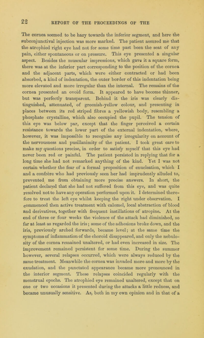 The cornea seemed to be hazy towards the inferior segment, and here the subconjunctival injection was more marked. The patient assured me that the atrophied right eye had not for some time past been the seat of any pain, either spontaneous or on pressure. This eye presented a singular aspect. Besides the muscular impressions, which gave it a square form, there was at the inferior part corresponding to the position of the cornea and the adjacent parts, which were either contracted or had been absorbed, a kind of indentation, the outer border of this indentation being more elevated and more irregular than the internal. The remains of the cornea presented an ovoid form. It appeared to have become thinner, but was perfectly transparent. Behind it the iris was clearly dis- tinguished, attenuated, of greenish-yellow colour, and presenting in places between its red striped fibres a yellowish body, resembling a phosphate crystalline, which also occupied the pupil. The tension of this eye was below par, except that the finger perceived a certain resistance towards the lower part of the external indentation, where, however, it was impossible to recognise any irregularity on account of the nervousness and pusillanimity of the patient. I took great care to make my questions precise, in order to satisfy myself that this eye had never been red or painful. The patient persisted in replying that for a long time she had not remarked anything of the kind. Yet I was not certain whether the fear of a formal proposition of enucleation, which I and a confrere who had previously seen her had imprudently alluded to, prevented me from obtaining more precise answers. In short, the patient declared that she had not suffered from this eye, and tvas quite resolved not to have any operation performed upon it. I determined there- fore to treat the left eye whilst keeping the right under observation. I commenced then active treatment with calomel, local abstraction of blood and derivatives, together with frequent instillations of atropine. At the end of three or four weeks the violence of the attack had diminished, so far at least as regarded the iris; some of the adhesions broke down, and the iris, previously arched forwards, became level; at the same time the symptoms of inflammation of the choroid disappeared, and only the nebulo- sity of the cornea remained unaltered, or had even increased in size. The improvement remained persistent for some time. During the summer however, several relapses occurred, which were always reduced by the same treatment. Meanwhile the cornea was invaded more and more by the exudation, and the punctated appearance became more pronounced in the interior segment. These relapses coincided regularly with the menstrual epochs. The atrophied eye remained unaltered, except that on one or two occasions it presented during the attacks a little redness, and became unusually sensitive. As, both in my own opinion and in that of a