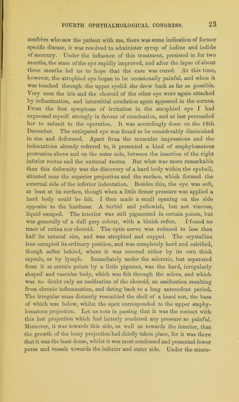 confrere who saw the patient Avith me, there was some indication of former specific disease, it Avas resolved to administer syrup of iodine and iodide ot mercury. Under the influence of this treatment, persisted in for tAvo months, the state of the eye rapidly improved, and after the lapse of about three months led us to hope that the case was cured. At this time, hoAvever, the atrophied eye began to be occasionally painful, and when it Avas touched through the upper eyelid she dreAV back as far as possible. Very soon the iris and the choroid of the other eye were again attacked by inflammation, and interstitial exudation again appeared in the cornea. From the first symptoms of irritation in the atrophied eye I had expressed myself strongly in favour of enucleation, and at last persuaded her to submit to the operation. It was accordingly done on the 18th December. The extirpated eye Avas found to be considerably diminished in size and deformed. Apart from the muscular impressions and the indentations already referred to, it presented a kind of staphylomatous protrusion above and on the outer side, betAveen the insertion of the right inferior rectus and the external rectus. But Avhat was more remarkable than this deformity was the discovery of a hard body within the eyeball, situated near the superior projection and the surface, which formed the external side of the inferior indentation. Besides this, the eye Avas soft, at least at its surface, though when a little firmer pressure was applied a hard body could be felt. I then made a small opening on the side opposite to the hardness. A turbid and yellowish, but not viscous, liquid escaped. The interior Avas still pigmented in certain points, but was generally of a dull grey colour, Avith a bluish reflex. I found no trace of retina nor choroid. The optic nerve Avas reduced to less than half its natural size, and was atrophied and cupped. The crystalline lens occupied its ordinary position, and Avas completely hard and calcified, though softer behind, Avhere it Avas covered either by its OAvn thick capsule, or by lymph. Immediately under the sclerotic, but separated from it at certain points by a little pigment, was the hard, irregularly shaped and vascular body, which Avas felt through the sclera, and Avhich was no doubt only an ossification of the choroid, an ossification resulting from chronic inflammation, and dating back to a long antecedent period. The irregular mass distantly resembled the shell of a hazel nut, the base of which was below, whilst the apex corresponded to the upper staphy- lomatous projection. Let us note in passing that it Avas the contact with this last projection Avhich had latterly rendered any pressure so painful. Moreover, it was towards this side, as Avell as towards the interior, that the growth of the bony projection had chiefly taken place, for it Avas there that it Avas the least dense, Avhilst it Avas most condensed and presented fewer pores and vessels towards the inferior and outer side. Under the micro-