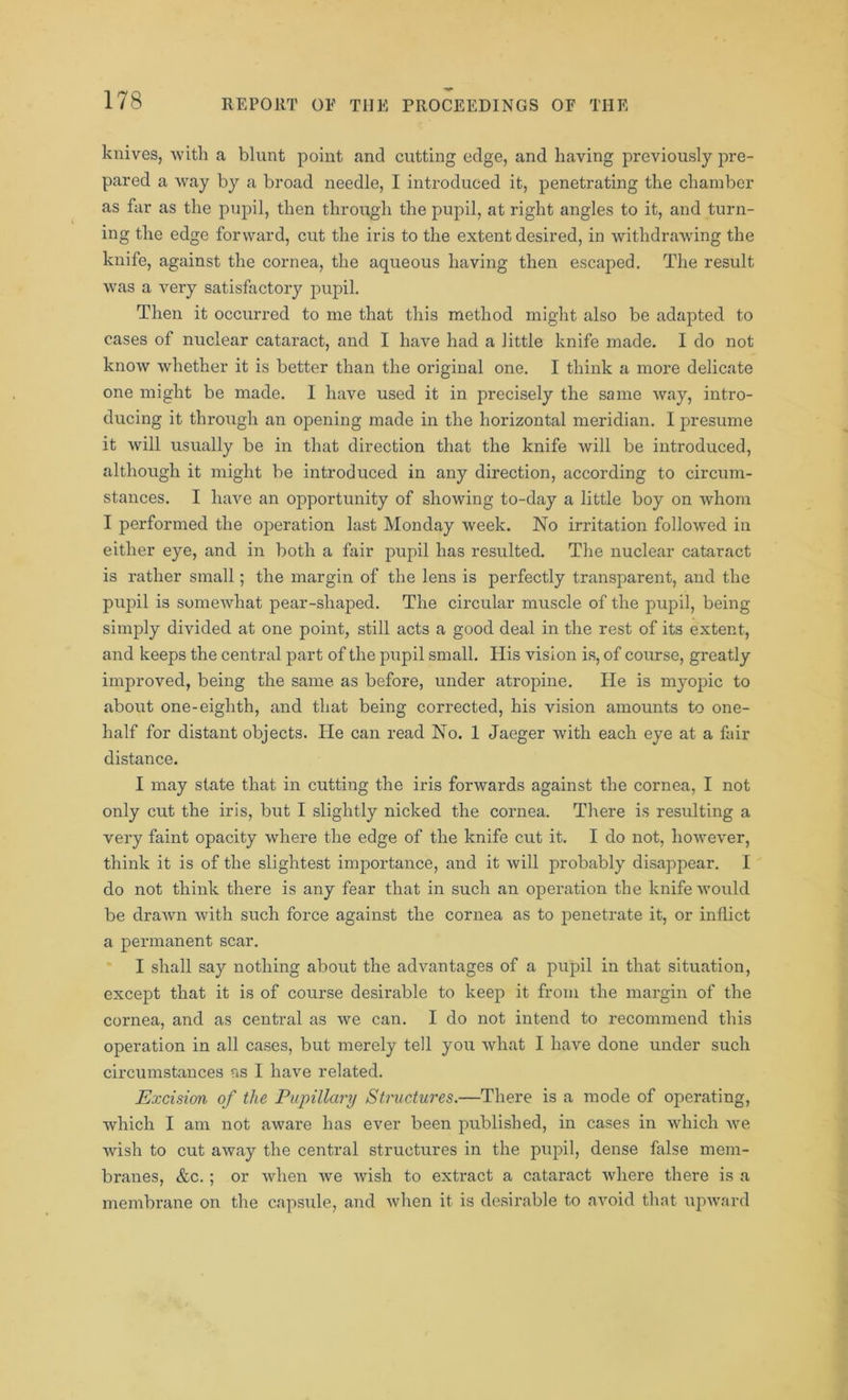 knives, with a blunt point and cutting edge, and having previously pre- pared a way by a broad needle, I introduced it, penetrating the chamber as far as the pupil, then through the pupil, at right angles to it, and turn- ing the edge forward, cut the iris to the extent desired, in withdrawing the knife, against the cornea, the aqueous having then escajoed. The result was a very satisfactory pupil. Then it occurred to me that this method might also be adapted to cases of nuclear cataract, and I have had a little knife made. I do not know whether it is better than the original one. I think a more delicate one might be made. I have used it in precisely the same way, intro- ducing it through an opening made in the horizontal meridian. I presume it will usually be in that direction that the knife will be introduced, although it might be introduced in any direction, according to circum- stances. I have an opportunity of showing to-day a little boy on whom I performed the operation last Monday week. No irritation followed in either eye, and in both a fair pupil has resulted. The nuclear cataract is rather small; the margin of the lens is perfectly transparent, and the pupil is somewhat pear-shaped. The circular muscle of the pupil, being simply divided at one point, still acts a good deal in the rest of its extent, and keeps the central part of the pupil small. His vision is, of course, greatly improved, being the same as before, under atropine. He is myopic to about one-eighth, and that being corrected, his vision amounts to one- half for distant objects. He can read No. 1 Jaeger with each eye at a fair distance. I may state that in cutting the iris forwards against the cornea, I not only cut the iris, but I slightly nicked the cornea. There is resulting a very faint opacity where the edge of the knife cut it. I do not, however, think it is of the slightest importance, and it will probably disappear. I do not think there is any fear that in such an operation the knife would be drawn with such force against the cornea as to penetrate it, or inflict a permanent scar. I shall say nothing about the advantages of a pupil in that situation, except that it is of course desirable to keep it from the margin of the cornea, and as central as we can. I do not intend to recommend this operation in all cases, but merely tell you what I have done under such circumstances ns I have related. Excision of the Pupillary Structures.—There is a mode of operating, which I am not aware has ever been published, in cases in which we wish to cut away the central structures in the pupil, dense false mem- branes, &c.; or when we wish to extract a cataract where there is a membrane on the capsule, and when it is desirable to avoid that upward