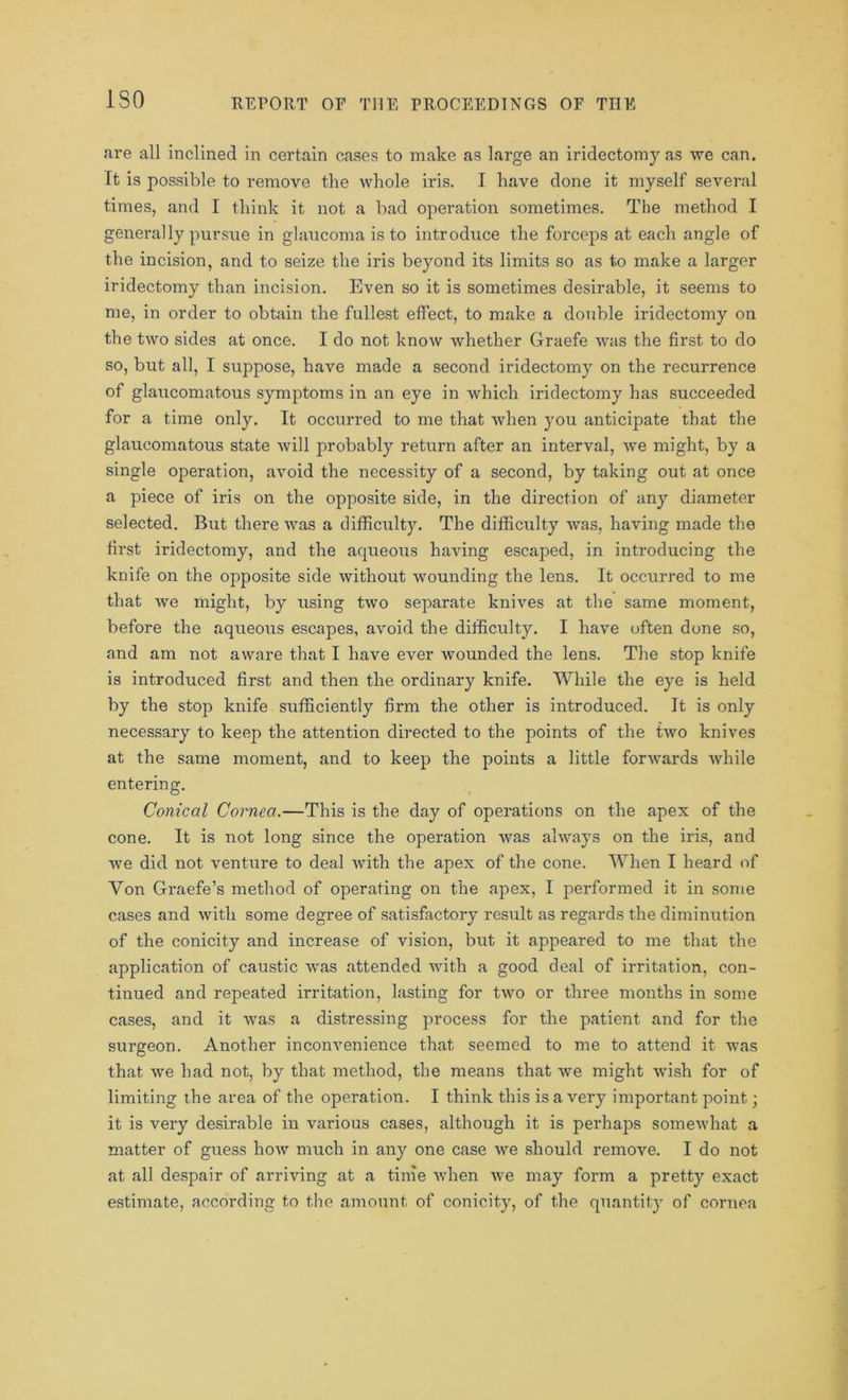 ISO are all inclined in certain cases to make as large an iridectomy as we can. It is possible to remove the whole iris. I have done it myself several times, and I think it not a bad operation sometimes. The method I generally pursue in glaucoma is to introduce the forceps at each angle of the incision, and to seize the iris beyond its limits so as to make a larger iridectomy than incision. Even so it is sometimes desirable, it seems to me, in order to obtain the fullest effect, to make a double iridectomy on the two sides at once. I do not know whether Graefe was the first to do so, but all, I suppose, have made a second iridectomy on the recurrence of glaucomatous symptoms in an eye in which iridectomy has succeeded for a time only. It occurred to me that when you anticipate that the glaucomatous state will probably return after an interval, we might, by a single operation, avoid the necessity of a second, by taking out at once a piece of iris on the opposite side, in the direction of any diameter selected. But there was a difficulty. The difficulty was, having made the first iridectomy, and the acpieous having escaped, in introducing the knife on the opposite side without wounding the lens. It occurred to me that we might, by using two separate knives at the same moment, before the aqueous escapes, avoid the difficulty. I have often done so, and am not aware that I have ever wounded the lens. The stop knife is introduced first and then the ordinary knife. While the eye is held by the stop knife sufficiently firm the other is introduced. It is only necessary to keep the attention directed to the points of the two knives at the same moment, and to keep the points a little forwards while entering. Conical Cornea.—This is the day of operations on the apex of the cone. It is not long since the operation was always on the iris, and we did not venture to deal with the apex of the cone. When I heard of Von Graefe’s method of operating on the apex, I performed it in some cases and with some degree of satisfactory result as regards the diminution of the conicity and increase of vision, but it appeared to me that the application of caustic was attended with a good deal of irritation, con- tinued and repeated irritation, lasting for two or three months in some cases, and it was a distressing process for the patient and for the surgeon. Another inconvenience that seemed to me to attend it was that we had not, by that method, the means that we might wish for of limiting the area of the operation. I think this is a very important point; it is very desirable in various cases, although it is perhaps somewhat a matter of guess how much in any one case we should remove. I do not at all despair of arriving at a time when we may form a pretty exact estimate, according to the amount of conicity, of the quantity of cornea