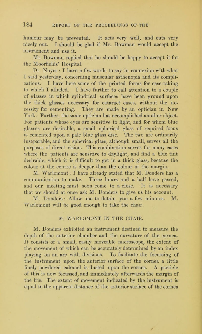 humour may be prevented. It acts very well, and cuts very nicely out. I should be glad if Mr. Bowman would accept the instrument and use it. Mr. Bowman replied that he should be happy to accept it for the Moorfields’ Hospital. Dr. Noyes : I have a few words to say in connexion with what I said yesterday, concerning muscular asthenopia and its compli- cations. I have here some of the printed forms for case-taking to which I alluded. I have further to call attention to a couple of glasses in which cylindrical surfaces have been ground upon the thick glasses necessary for cataract cases, without the ne- cessity for cementing. They are made by an optician in New York. Further, the same optician has accomplished another object. For patients whose eyes are sensitive to light, and for whom blue glasses are desirable, a small spherical glass of required focus is cemented upon a pale blue glass disc. The two are ordinarily inseparable, and the spherical glass, although small, serves all the purposes of direct vision. This combination serves for many cases where the patients are sensitive to daylight, and find a blue tint desirable, which it is difficult to get in a thick glass, because the colour at the centre is deeper than the colour at the margin. M. Warlomont: I have already stated that M. Bonders has a communication to make. Three hours and a half have passed, and our meeting must soon come to a close. It is necessary that we should at once ask M. Donders to give us his account. M. Donders : Allow me to detain you a few minutes. M. Warlomont will be good enough to take the chair. M. WARLOMONT IN THE CHAIR. M. Donders exhibited an instrument destined to measure the depth of the anterior chamber and the curvature of the cornea. It consists of a small, easily moveable microscope, the extent of the movement of which can be accurately determined by an index playing on an arc with divisions. To facilitate the focussing of the instrument upon the anterior surface of the cornea a little finely powdered calomel is dusted upon the cornea. A particle of this is now focussed, and immediately afterwards the margin of the iris. The extent of movement indicated by the instrument is equal to the apparent distance of the anterior surface of the cornea