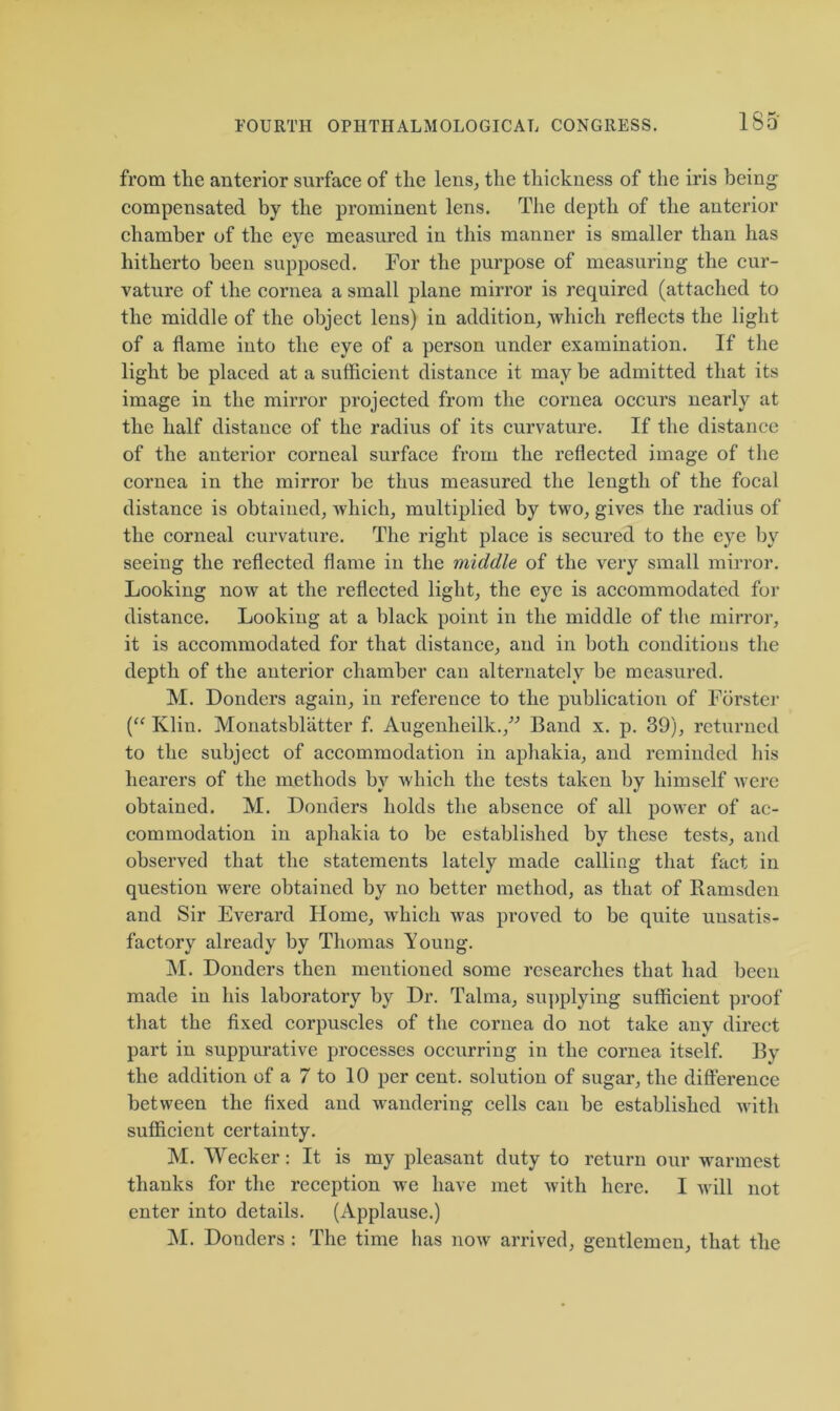 1S5 from the anterior surface of the lens, the thickness of the iris being compensated by the prominent lens. The depth of the anterior chamber of the eye measured in this manner is smaller than has hitherto been supposed. For the purpose of measuring the cur- vature of the cornea a small plane mirror is required (attached to the middle of the object lens) in addition, which reflects the light of a flame into the eye of a person under examination. If the light be placed at a sufficient distance it may be admitted that its image in the mirror projected from the cornea occurs nearly at the half distance of the radius of its curvature. If the distance of the anterior corneal surface from the reflected image of the cornea in the mirror be thus measured the length of the focal distance is obtained, which, multiplied by two, gives the radius of the corneal curvature. The right place is secured to the eye by seeiug the reflected flame in the middle of the very small mirror. Looking now at the reflected light, the eye is accommodated for distance. Looking at a black point in the middle of the mirror, it is accommodated for that distance, and in both conditions the depth of the anterior chamber can alternately be measured. M. Donders again, in reference to the publication of Forster (“ Ivlin. Monatsblatter f. Augenheilk.,” Band x. p. 39), returned to the subject of accommodation in aphakia, and reminded his hearers of the methods by which the tests taken by himself were obtained. M. Donders holds the absence of all power of ac- commodation in aphakia to be established by these tests, and observed that the statements lately made calling that fact in question were obtained by no better method, as that of Ramsden and Sir Everard Home, which was proved to be quite unsatis- factory already by Thomas Young. M. Donders then mentioned some researches that had been made iu his laboratory by Dr. Talma, supplying sufficient proof that the fixed corpuscles of the cornea do not take any direct part in suppurative processes occurring in the cornea itself. By the addition of a 7 to 10 per cent, solution of sugar, the difference between the fixed and wandering cells can be established with sufficient certainty. M. Wecker: It is my pleasant duty to return our warmest thanks for the reception we have met with here. I will not enter into details. (Applause.) M. Donders : The time has now arrived, gentlemen, that the