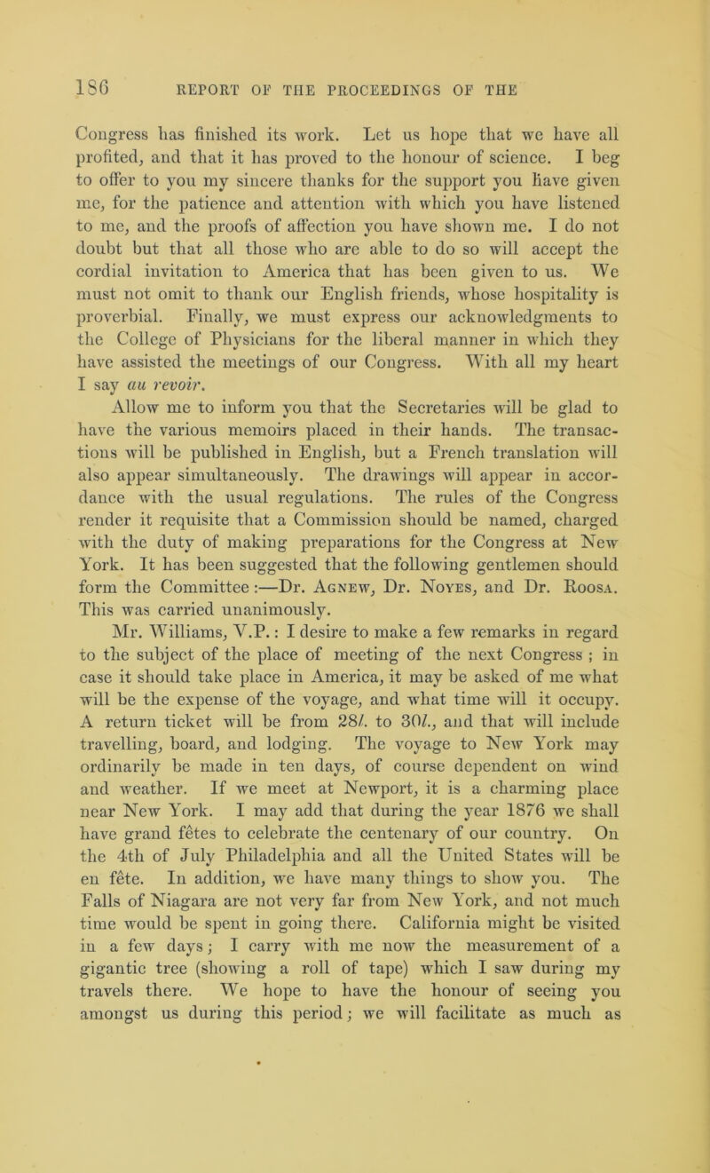 Congress lias finished its work. Let us hope that we have all profited; and that it has proved to the honour of science. I beg to offer to you my sincere thanks for the support you have given me, for the patience and attention with which you have listened to me, and the proofs of affection you have shown me. I do not doubt but that all those who are able to do so will accept the cordial invitation to America that has been given to us. We must not omit to thank our English friends, whose hospitality is proverbial. Finally, we must express our acknowledgments to the College of Physicians for the liberal manner in which they have assisted the meetings of our Congress. With all my heart I say au revoir. Allow me to inform you that the Secretaries will be glad to have the various memoirs placed in their hands. The transac- tions will be published in English, but a French translation will also appear simultaneously. The drawings will appear in accor- dance with the usual regulations. The rules of the Congress render it requisite that a Commission should be named, charged with the duty of making preparations for the Congress at New York. It has been suggested that the following gentlemen should form the Committee :—Dr. Agnew, Dr. Noyes, and Dr. Eoosa. This was carried unanimously. Mr. Williams, Y.P.: I desire to make a few remarks in regard to the subject of the place of meeting of the next Congress ; in case it should take place in America, it may be asked of me what will be the expense of the voyage, and what time will it occupy. A return ticket will be from 28/. to 30/., and that will include travelling, board, and lodging. The voyage to New York may ordinarily be made in ten days, of course dependent on wind and weather. If we meet at Newport, it is a charming place near New York. I may add that during the year 1876 we shall have grand fetes to celebrate the centenary of our country. On the 4th of July Philadelphia and all the United States will be en fete. In addition, we have many things to show you. The Falls of Niagara are not very far from New York, and not much time would be spent in going there. California might be visited in a few days; I carry with me now the measurement of a gigantic tree (showing a roll of tape) which I saw during my travels there. We hope to have the honour of seeing you amongst us during this period; we will facilitate as much as