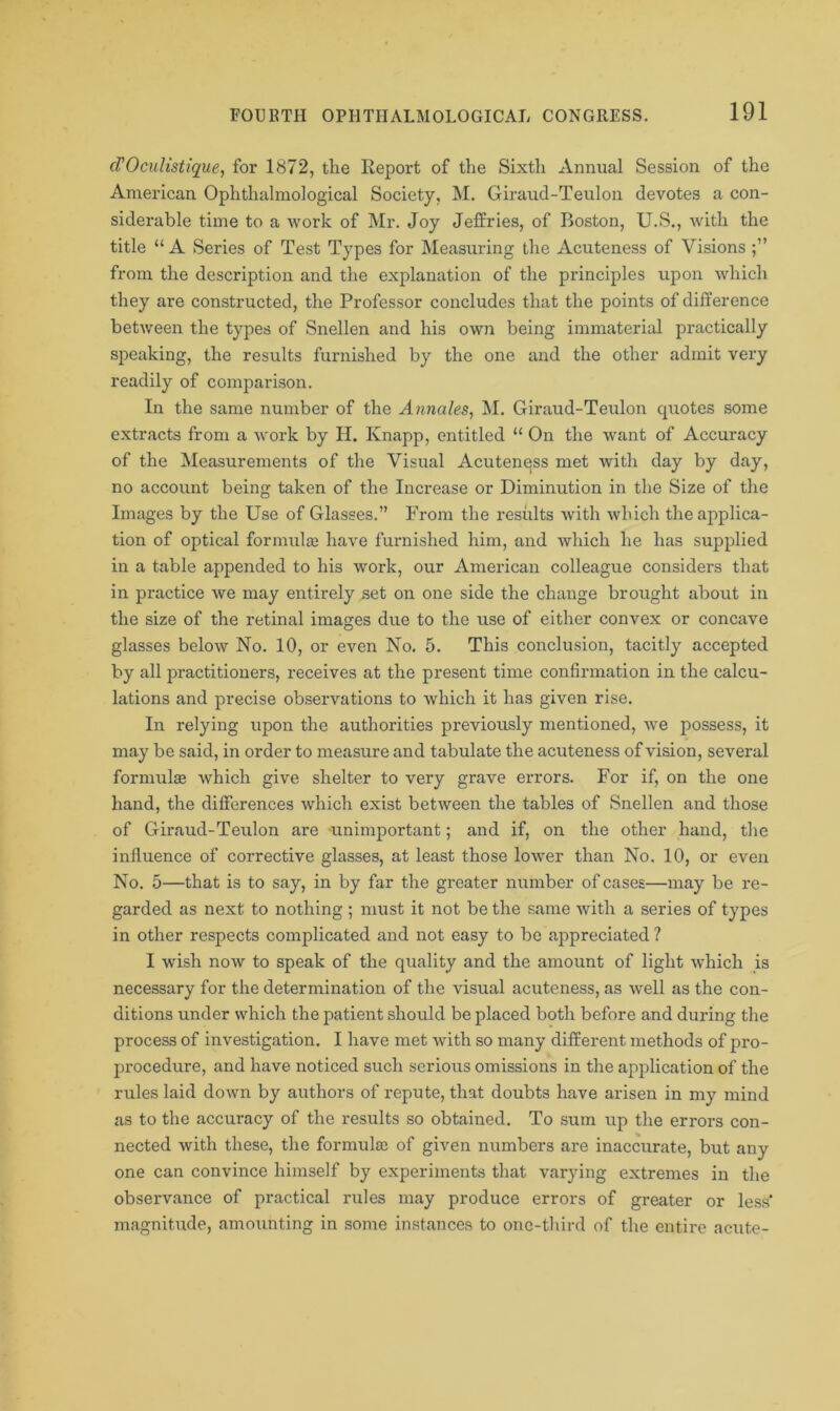 d’Oculistique, for 1872, the Report of the Sixth Annual Session of the American Ophthalmological Society, M. Giraud-Teulon devotes a con- siderable time to a work of Mr. Joy Jeffries, of Boston, U.S., with the title “ A Series of Test Types for Measuring the Acuteness of Visions from the description and the explanation of the principles upon which they are constructed, the Professor concludes that the points of difference between the types of Snellen and his own being immaterial practically speaking, the results furnished by the one and the other admit very readily of comparison. In the same number of the A/males, M. Giraud-Teulon quotes some extracts from a work by H. Knapp, entitled “ On the want of Accuracy of the Measurements of the Visual Acutenqss met with day by day, no account being taken of the Increase or Diminution in the Size of the Images by the Use of Glasses.” From the results with which the applica- tion of optical formulte have furnished him, and which he has supplied in a table appended to his work, our American colleague considers that in practice we may entirely set on one side the change brought about in the size of the retinal images due to the use of either convex or concave glasses below No. 10, or even No. 5. This conclusion, tacitly accepted by all practitioners, receives at the present time confirmation in the calcu- lations and precise observations to which it has given rise. In relying upon the authorities previously mentioned, we possess, it may be said, in order to measure and tabulate the acuteness of vision, several formulas which give shelter to very grave errors. For if, on the one hand, the differences which exist between the tables of Snellen and those of Giraud-Teulon are -unimportant; and if, on the other hand, the influence of corrective glasses, at least those lower than No. 10, or even No. 5—that is to say, in by far the greater number of cases—may be re- garded as next to nothing ; must it not be the same with a series of types in other respects complicated and not easy to bo appreciated ? I wish now to speak of the quality and the amount of light which is necessary for the determination of the visual acuteness, as well as the con- ditions under which the patient should be placed both before and during the process of investigation. I have met with so many different methods of pro- procedure, and have noticed such serious omissions in the application of the rules laid down by authors of repute, that doubts have arisen in my mind as to the accuracy of the results so obtained. To sum up the errors con- nected with these, the formulae of given numbers are inaccurate, but any one can convince himself by experiments that varying extremes in the observance of practical rules may produce errors of greater or less' magnitude, amounting in some instances to one-third of the entire acute-