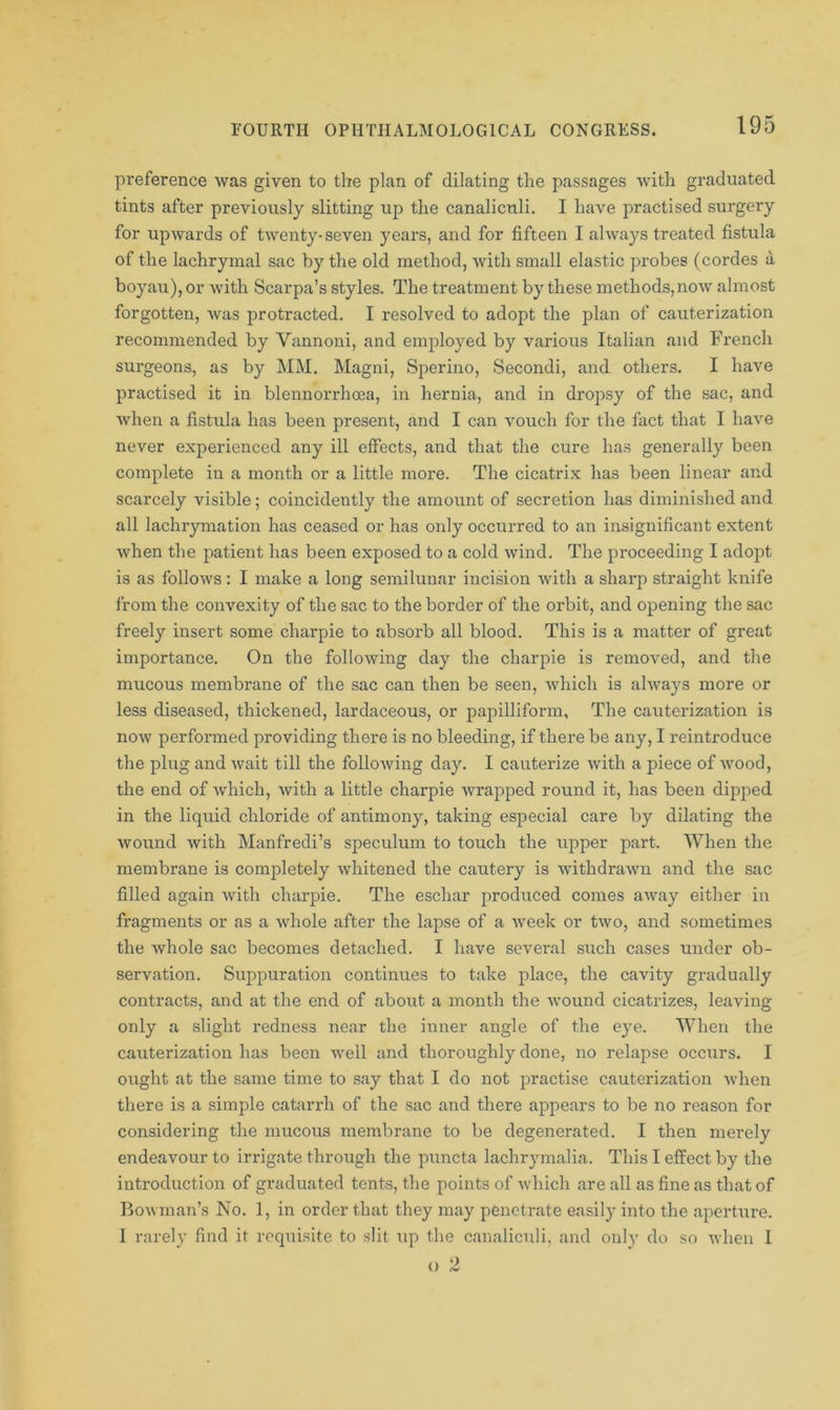 preference was given to the plan of dilating the passages with graduated tints after previously slitting up the canaliculi. I have practised surgery for upwards of twenty-seven years, and for fifteen I always treated fistula of the lachrymal sac by the old method, with small elastic probes (cordes a boyau), or with Scarpa’s styles. The treatment by these methods,now almost forgotten, Avas protracted. I resolved to adopt the plan of cauterization recommended by Vannoni, and employed by various Italian and French surgeons, as by MM. Magni, Sperino, Secondi, and others. I have practised it in blennorrhoea, in hernia, and in dropsy of the sac, and when a fistula has been present, and I can vouch for the fact that I have never experienced any ill effects, and that the cure has generally been complete in a month or a little more. The cicatrix has been linear and scarcely visible; coincidently the amount of secretion has diminished and all lachrymation has ceased or has only occurred to an insignificant extent when the patient has been exposed to a cold wind. The proceeding I adopt is as follows: I make a long semilunar incision with a sharp straight knife from the convexity of the sac to the border of the orbit, and opening the sac freely insert some charpie to absorb all blood. This is a matter of great importance. On the following day the charpie is removed, and the mucous membrane of the sac can then be seen, which is always more or less diseased, thickened, lardaceous, or papilliform. The cauterization is now performed providing there is no bleeding, if there be any, I reintroduce the plug and wait till the following day. I cauterize with a piece of wood, the end of which, with a little charpie wrapped round it, has been dipped in the liquid chloride of antimony, taking especial care by dilating the wound with Manfredi’s speculum to touch the upper part. When the membrane is completely whitened the cautery is withdrawn and the sac filled again with charpie. The eschar produced comes away either in fragments or as a whole after the lapse of a week or two, and sometimes the whole sac becomes detached. I have several such cases under ob- servation. Suppuration continues to take place, the cavity gradually contracts, and at the end of about a month the wound cicatrizes, leaving only a slight redness near the inner angle of the eye. When the cauterization has been well and thoroughly done, no relapse occurs. I ought at the same time to say that I do not practise cauterization when there is a simple catarrh of the sac and there appears to be no reason for considering the mucous membrane to be degenerated. I then merely endeavour to irrigate through the puncta lachrymalia. This I effect by the introduction of graduated tents, the points of which are all as fine as that of Bowman’s No. 1, in order that they may penetrate easily into the aperture. I rarely find it requisite to slit up the canaliculi. and only do so when I o 2