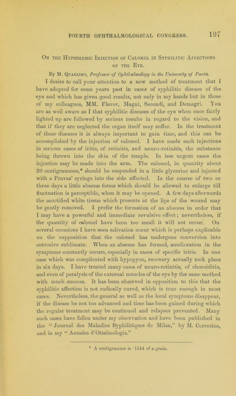 107 On the Hypodermic Injection of Calomel in Syphilitic Affections of the Eye. By M. Quaglino, Professor of Ophthalmology in the University of Pavia. I desire to call your attention to a new method of treatment that I have adopted for some years past in cases of syphilitic disease of the eye and which has given good results, not only in my hands but in those of my colleagues, MM. Flaver, Magni, Secondi, and Demagri. You are as well aware as I that syphilitic diseases of the eye when once fairly lighted up are followed by serious results in regard to the vision, and that if they are neglected the organ itself may suffer. In the treatment of these diseases it is always important to gain time, and this can be accomplished by the injection of calomel. I have made such injections in serious cases of iritis, of retinitis, and neuro-retinitis, the substance being thrown into the skin of the temple. In less urgent cases the injection may be made into the arm. The calomel, in quantity about 20 centigrammes,* shoidd be suspended in a little glycerine and injected with a Pravaz’ syringe into the side affected. In the course of two or three days a little abscess forms which should be allowed to enlarge till fluctuation is perceptible, when it may be opened. A few days afterwards the mortified white tissue which presents at the lips of the wound may be gently removed. I prefer the formation of an abscess in order that I may have a powerful and immediate revulsive effect; nevertheless, if the quantity of calomel have been too small it will not occur. On several occasions I have seen salivation occur which is perhaps explicable on the supposition that the calomel has undergone conversion into corrosive sublimate. When an abscess has formed, amelioration in the symptoms constantly occurs, especially in cases of specific iritis. In one case which was complicated with hypopyon, recovery actually took place in six days. I have treated many cases of neuro-retinitis, of choroiditis, and even of paralysis of the external muscles of the eye by the same method with much success. It has been observed in opposition to this that the syphilitic affection is not radically cured, which is true enough in most cases. Nevertheless, the general as well as the local symptoms disappear, if the disease be not too advanced and time has been gained during which the regular treatment may be continued and i*elapses prevented. Many such cases have fallen under my observation and have been published in the “ Journal des Maladies Syphilitiques de Milan,” by M. Corresina, and in my “ Annales d’Ottalmologia.” * A centigramme is 1541 of a grain.