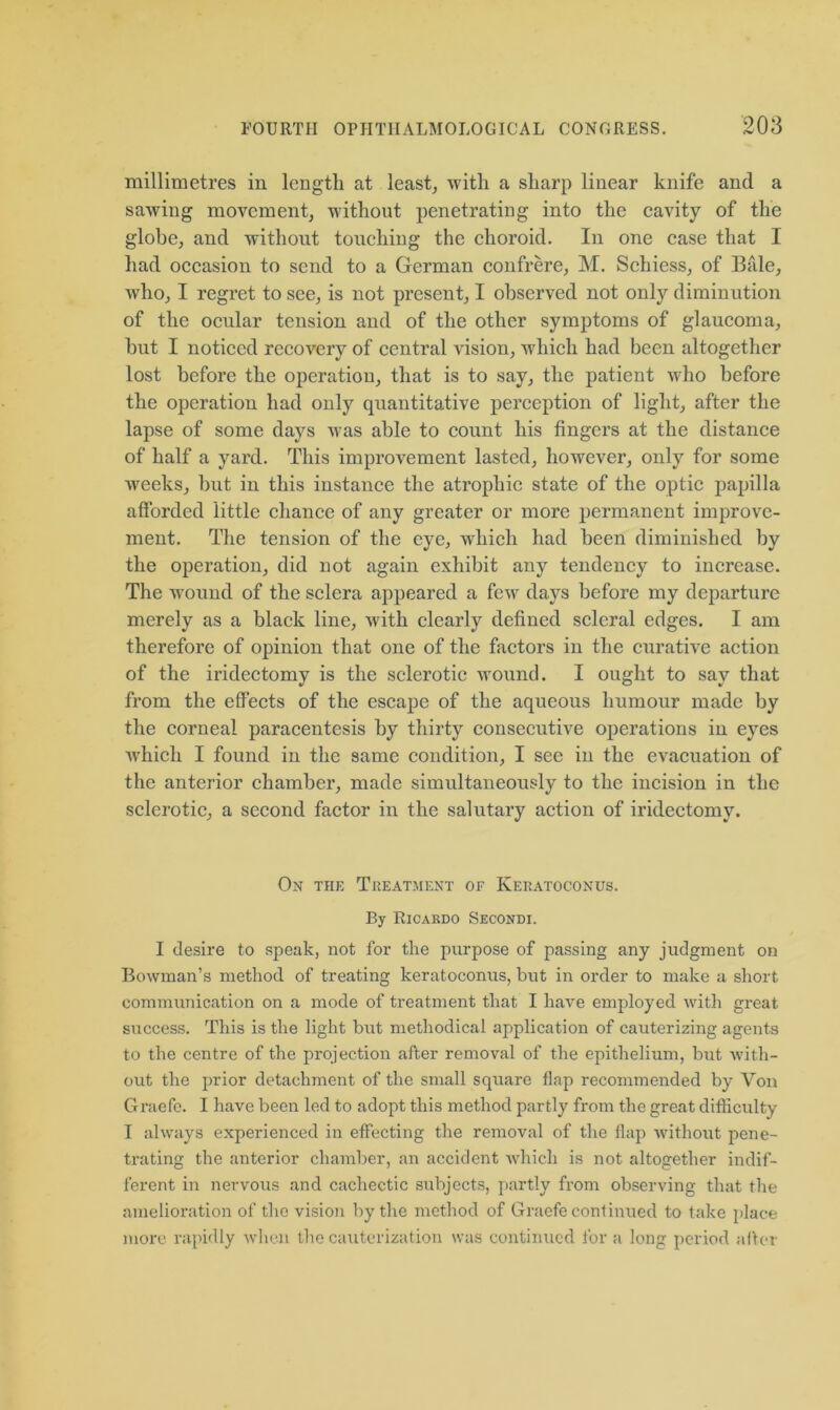 millimetres in length at least, with a sharp linear knife and a sawing movement, without penetrating into the cavity of the globe, and without touching the choroid. In one case that I had occasion to send to a German confrere, M. Schiess, of Bale, who, I regret to see, is not present, I observed not only diminution of the ocular tension and of the other symptoms of glaucoma, hut I noticed recovery of central vision, which had been altogether lost before the operation, that is to say, the patient who before the operation had only quantitative perception of light, after the lapse of some days was able to count his fingers at the distance of half a yard. This improvement lasted, however, only for some weeks, but in this instance the atrophic state of the optic papilla afforded little chance of any greater or more permanent improve- ment. The tension of the eye, which had been diminished by the operation, did not again exhibit any tendency to increase. The wound of the sclera appeared a few days before my departure merely as a black line, with clearly defined scleral edges. I am therefore of opinion that one of the factors in the curative action of the iridectomy is the sclerotic wound. I ought to say that from the effects of the escape of the aqueous humour made by the corneal paracentesis by thirty consecutive operations in eyes which I found in the same condition, I see in the evacuation of the anterior chamber, made simultaneously to the incision in the sclerotic, a second factor in the salutary action of iridectomy. On the Treatment of Kekatoconus. By Ricardo Secondi. I desire to speak, not for the purpose of passing any judgment on Bowman’s method of treating keratoeonus, but in order to make a short communication on a mode of treatment that I have employed with great success. This is the light but methodical application of cauterizing agents to the centre of the projection after removal of the epithelium, but with- out the prior detachment of the small square flap recommended by Von Graefe. I have been led to adopt this method partly from the great difficulty I always experienced in effecting the removal of the flap without pene- trating the anterior chamber, an accident which is not altogether indif- ferent in nervous and cachectic subjects, partly from observing that the amelioration of the vision by the method of Graefe continued to take place more rapidly when the cauterization was continued for a long period alter