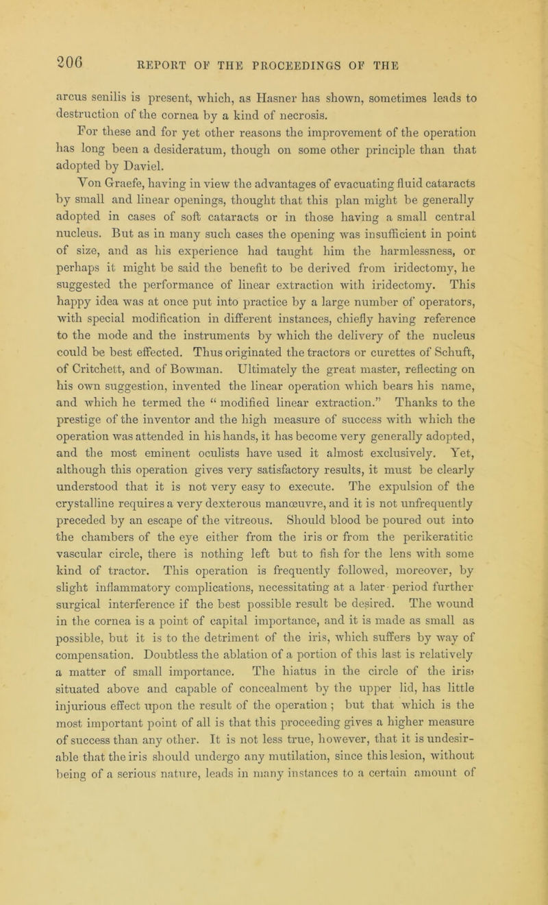 arcus senilis is present, which, as Hasner has shown, sometimes leads to destruction of the cornea by a kind of necrosis. For these and for yet other reasons the improvement of the operation has long been a desideratum, though on some other principle than that adopted by Daviel. Yon Graefe, having in view the advantages of evacuating fluid cataracts by small and linear openings, thought that this plan might be generally adopted in cases of soft cataracts or in those having a small central nucleus. But as in many such cases the opening was insufficient in point of size, and as his experience had taught him the harmlessness, or perhaps it might be said the benefit to be derived from iridectomy, he suggested the performance of linear extraction with iridectomy. This happy idea was at once put into practice by a large number of operators, with special modification in different instances, chiefly having reference to the mode and the instruments by which the delivery of the nucleus could be best effected. Thus originated the tractors or curettes of Schuft, of Critchett, and of Bowman. Ultimately the great master, reflecting on his own suggestion, invented the linear operation which bears his name, and which he termed the 11 modified linear extraction.” Thanks to the prestige of the inventor and the high measure of success with which the operation was attended in his hands, it has become very generally adopted, and the most eminent oculists have used it almost exclusively. Yet, although this operation gives very satisfactory results, it must be clearly understood that it is not very easy to execute. The expulsion of the crystalline requires a very dexterous manoeuvre, and it is not unfrequently preceded by an escape of the vitreous. Should blood be poured out into the chambers of the eye either from the iris or from the perikeratitic vascular circle, there is nothing left but to fish for the lens with some kind of tractor. This operation is frequently followed, moreover, by slight inflammatory complications, necessitating at a later period further surgical interference if the best possible result be desired. The wound in the cornea is a point of capital importance, and it is made as small as possible, but it is to the detriment of the iris, which suffers by way of compensation. Doubtless the ablation of a portion of this last is relatively a matter of small importance. The hiatus in the circle of the iris? situated above and capable of concealment by the upper lid, has little injurious effect upon the result of the operation ; but that which is the most important point of all is that this proceeding gives a higher measure of success than any other. It is not less true, however, that it is undesir- able that the iris should undergo any mutilation, since this lesion, without being of a serious nature, leads in many instances to a certain amount of