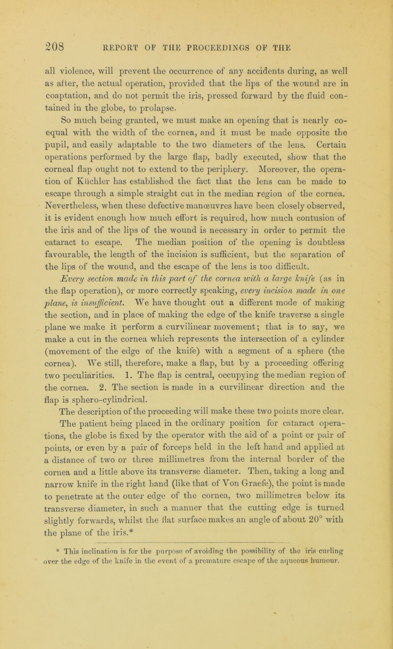 all violence, will prevent the occurrence of any accidents during, as well as after, the actual operation, provided that the lips of the wound are in coaptation, and do not permit the iris, pressed forward by the fluid con- tained in the globe, to prolapse. So much being granted, we must make an opening that is nearly co- equal with the width of the cornea, and it must be made opposite the pupil, and easily adaptable to the two diameters of the lens. Certain operations performed by the large flap, badly executed, show that the corneal flap ought not to extend to the periphery. Moreover, the opera- tion of Kiichler has established the fact that the lens can be made to escape through a simple straight cut in the median region of the cornea. Nevertheless, when these defective manoeuvres have been closely observed, it is evident enough how much effort is required, how much contusion of the iris and of the lips of the wound is necessary in order to permit the cataract to escape. The median position of the opening is doubtless favourable, the length of the incision is sufficient, but the separation of the lips of the wound, and the escape of the lens is too difficult. Every section made in this part of the cornea with a large knife (as in the flap operation), or more correctly speaking, every incision made in one plane, is insufficient. We have thought out a different mode of making the section, and in place of making the edge of the knife traverse a single plane we make it perform a curvilinear movement; that is to say, we make a cut in the cornea which represents the intersection of a cylinder (movement of the edge of the knife) with a segment of a sphere (the cornea). We still, therefore, make a flap, but by a proceeding offering two peculiarities. 1. The flap is central, occupying the median region of the cornea. 2. The section is made in a curvilinear direction and the flap is sphero-cylindrical. The description of the proceeding will make these two points more clear. The patient being placed in the ordinary position for cataract opera- tions, the globe is fixed by the operator with the aid of a point or pair of points, or even by a pair of forceps held in the left hand and applied at a distance of two or three millimetres from the internal border of the cornea and a little above its transverse diameter. Then, taking a long and narrow knife in the right hand (like that of Von Graefe), the point is made to penetrate at the outer edge of the cornea, two millimetres below its transverse diameter, in such a manner that the cutting edge is turned slightly forwards, whilst the flat surface makes an angle of about 20° with the plane of the iris.* * Tliis inclination is for the purpose of avoiding the possibility of the iris curling over the edge of the knife in the event of a premature escape of the aqueous humour.