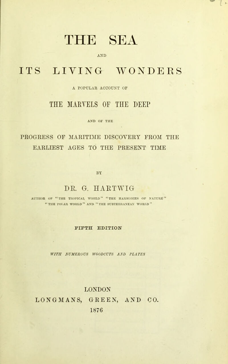 THE SEA AND ITS LIVING WONDERS A POPULAR ACCOUNT OF THE MARTELS OF THE DEEP AND OF THE PROGRESS OF MARITIME DISCOVERY FROM THE EARLIEST AGES TO THE PRESENT TIME BY DR. G. HARTWIG AUTHOR OF “THE TROPICAL WORLD “THE HARMONIES OF NATURE’’ “THE POLAR WORLD’’ AND “THE SUBTERRANEAN WORLD” fifth edition WITH NUMEROUS WOODCUTS AND PLATES LONDON LONGMANS, GREEN, AND CO. 1876