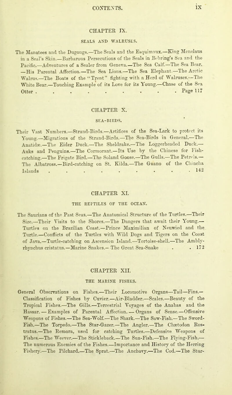 CHAPTER IX. SEALS AND WALRUSES. The Manatees and the Dugongs.—The Seals and the Esquimaux.—King Menelaus in a Seal’s Skin.—Barbarous Persecutions of the Seals in Behring’s Sea and the Pacific.—Adventures of a Sealer from Geneva.—The Sea Calf.—The Sea Bear. — His Parental Affection.—The Sea Lions.—The Sea Elephant.—The Arctic Walrus.—The Boats of the “Trent” fighting with a Herd of Walruses.—The White Bear.—Touching Example of its Love for its Young.—Chase of the Sea Otter ......... Page 117 CHAPTER X. SEA-BIRDS. Their Vast Numbers—Strand-Birds.—Artifices of the Sea-Lark to protect its Young.—Migrations of the Strand-Birds.—The Sea-Birds in General.—The Anatidie.—The Eider Duck.—The Sheldrake.—The Loggerheaded Duck.— Auks and Penguins.—The Cormorant.—Its Use by the Chinese for Fish- catching.—The Frigate Bird.—The Soland Goose.—The Gulls.—The Petrels.— The Albatross.—Bird-catching on St. Kilda.—The Guano of the Chincha Islands 142 CHAPTER XI. THE REPTILES OF THE OCEAN. The Saurians of the Past Seas.—The Anatomical Structure of the Turtles.—Their Size.—Their Visits to the Shores.—The Dangers that await their Young.— Turtles on the Brazilian Coast.—Prince Maximilian of Neuwied and the Turtle.—Conflicts of the Turtles with Wild Dogs and Tigers on the Coast of Java.—Turtle-catching on Ascension Island.—Tortoise-shell.—The Ambly- rhynchus cristatus.— Marine Snakes.— The Great Sea-Snake . . 172 CHAPTER XII. THE MARINE FISHES. General Observations on Fishes.—Their Locomotive Organs—Tail—Fins.— Classification of Fishes by Cuvier.—Air-Bladder.—Scales.—Beauty of the Tropical Fishes.—The Gills.—Terrestrial Voyages of the Anabas and the Hassar. — Examples of Parental Affection. — Organs of Sense.—Offensive Weapons of Fishes.—The Sea-Wolf.—The Shark.—The Saw-Fish.—The Sword- Fish.—The Torpedo.—The Star-Gazer.—The Angler.—The Chsetodon Ros- tratus.—The Remora, used for catching Turtles.—Defensive Weapons of Fishes.—The Weever.—The Stickleback.—The Sun-Fish.—The Flying-Fish.— The numerous Enemies of the Fishes.—Importance and History of the Herring Fishery.—The Pilchard.—The Sprat.—The Anchovy.—The Cod.—The Stur-