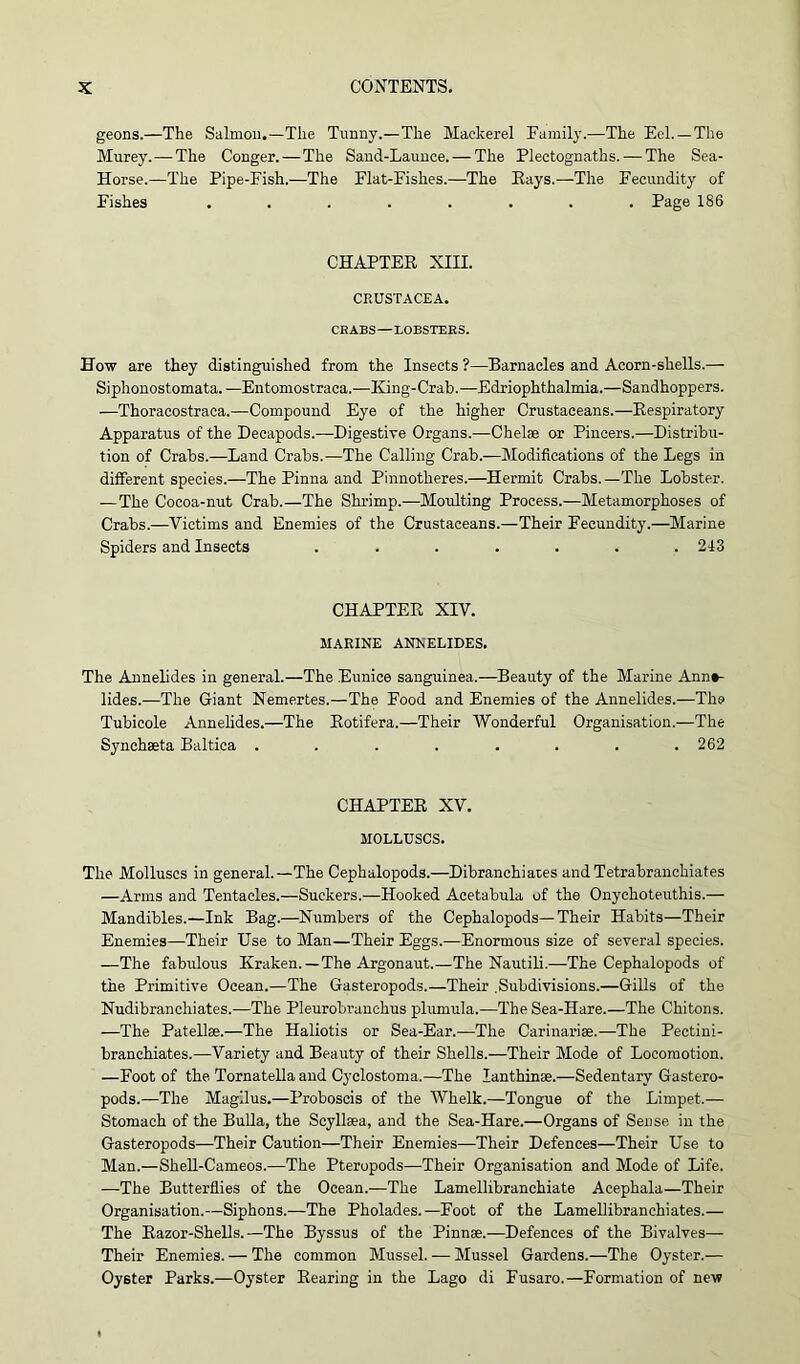 geons.—The Salmon.—The Tunny.—The Mackerel Family.—The Eel.—The Murey. — The Conger.—The Sand-Launce. — The Plectognaths. — The Sea- Horse.—The Pipe-Fish.—The Flat-Fishes.—The Pays.—The Fecundity of Fishes ........ Page 186 CHAPTER XIII. CRUSTACEA. CRABS—LOBSTERS. How are they distinguished from the Insects ?—Barnacles and Acorn-shells.— Siphonostomata. —Entomostraca.—Iving-Crab.—Edriophthalmia.—Sandhoppers. —Thoracostraca.—Compound Eye of the higher Crustaceans.—Respiratory Apparatus of the Decapods.—Digestive Organs.—Chelae or Pincers.—Distribu- tion of Crabs.—Land Crabs.—The Calling Crab.—Modifications of the Legs in different species.—The Pinna and Pinnotheres.—Hermit Crabs. —The Lobster. —The Cocoa-nut Crab.—The Shrimp.—Moulting Process.—Metamorphoses of Crabs.—Victims and Enemies of the Crustaceans.—Their Fecundity.—Marine Spiders and Insects ....... 243 CHAPTER XIV. MARINE ANNELIDES. The Annelides in general.—The Eunice sanguinea.—Beauty of the Marine Annt- lides.—The Giant Nemertes.—The Food and Enemies of the Annelides.—The Tubicole Annelides.—The Rotifera.—Their Wonderful Organisation.—The Synehaeta Baltica . . . . . . . .262 CHAPTER XV. MOLLUSCS. The Molluscs in general.—The Cephalopods.—Dibranchiates andTetrabranchiates —Arms and Tentacles.—Suckers.—Hooked Acetabula of the Onychoteuthis.— Mandibles.—Ink Bag.—Numbers of the Cephalopods—Their Habits—Their Enemies—Their Use to Man—Their Eggs.—Enormous size of several species. —The fabulous Kraken.— The Argonaut.—The Nautili.—The Cephalopods of the Primitive Ocean.—The Gasteropods.—Their .Subdivisions.—Gills of the Nudibranchiates.—The Pleurobranchus plumula.—The Sea-Hare.—The Chitons. —The Patellae.—The Haliotis or Sea-Ear.—The Carinariae.—The Pectini- branchiates.—Variety and Beauty of their Shells.—Their Mode of Locomotion. —Foot of the Tornatella and Cyclostoma.—The lanthinae.—Sedentary Gastero- pods.—The Magilus.—Proboscis of the Whelk.—Tongue of the Limpet.— Stomach of the Bulla, the Scyllaea, and the Sea-Hare.—Organs of Sense in the Gasteropods—Their Caution—Their Enemies—Their Defences—Their Use to Man.—Shell-Cameos.—The Pteropods—Their Organisation and Mode of Life. —The Butterflies of the Ocean.—The Lamellibranchiate Acephala—Their Organisation.—Siphons.—The Pholades.—Foot of the Lamellibranchiates.— The Razor-Shells.—The Byssus of the Pinnae.—Defences of the Bivalves— Their Enemies. — The common Mussel. — Mussel Gardens.—The Oyster.— Oyster Parks.—Oyster Rearing in the Lago di Fusaro.—Formation of new