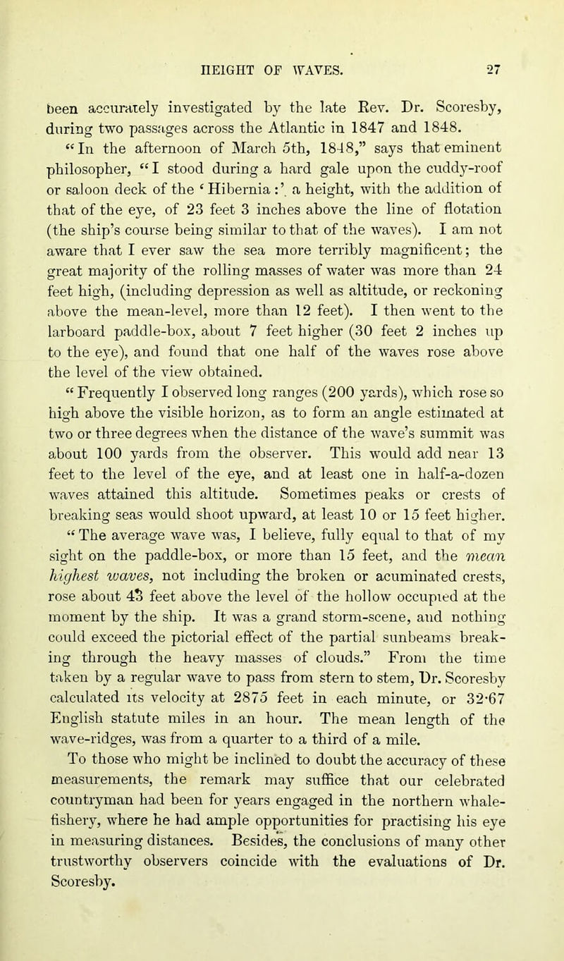 been accurately investigated by the late Rev. Dr. Scoresby, during two passages across the Atlantic in 1847 and 1848. “In the afternoon of March 5th, 1848,” says that eminent philosopher, “ I stood during a hard gale upon the cuddy-roof or saloon deck of the ‘ Hiberniaa height, with the addition of that of the eye, of 23 feet 3 inches above the line of flotation (the ship’s course being similar to that of the waves). I am not aware that I ever saw the sea more terribly magnificent; the great majority of the rolling masses of water was more than 24 feet high, (including depression as well as altitude, or reckoning above the mean-level, more than 12 feet). I then went to the larboard paddle-box, about 7 feet higher (30 feet 2 inches up to the eye), and found that one half of the waves rose above the level of the view obtained. “ Frequently I observed long ranges (200 yards), which rose so high above the visible horizon, as to form an angle estimated at two or three degrees when the distance of the wave’s summit was about 100 yards from the observer. This would add near 13 feet to the level of the eye, and at least one in half-a-dozen waves attained this altitude. Sometimes peaks or crests of breaking seas would shoot upward, at least 10 or 15 feet higher. “ The average wave was, I believe, fully equal to that of my sight on the paddle-box, or more than 15 feet, and the mean highest waves, not including the broken or acuminated crests, rose about 4o feet above the level of the hollow occupied at the moment by the ship. It was a grand storm-scene, and nothing could exceed the pictorial effect of the partial sunbeams break- ing through the heavy masses of clouds.” From the time taken by a regular wave to pass from stern to stem. Dr. Scoresby calculated its velocity at 2875 feet in each minute, or 32-67 English statute miles in an hour. The mean length of the wave-ridges, was from a quarter to a third of a mile. To those who might be inclined to doubt the accuracy of these measurements, the remark may suffice that our celebrated countryman had been for years engaged in the northern whale- fishery, where he had ample opportunities for practising his eye in measuring distances. Besides, the conclusions of many other trustworthy observers coincide with the evaluations of Dr. Scoresby.