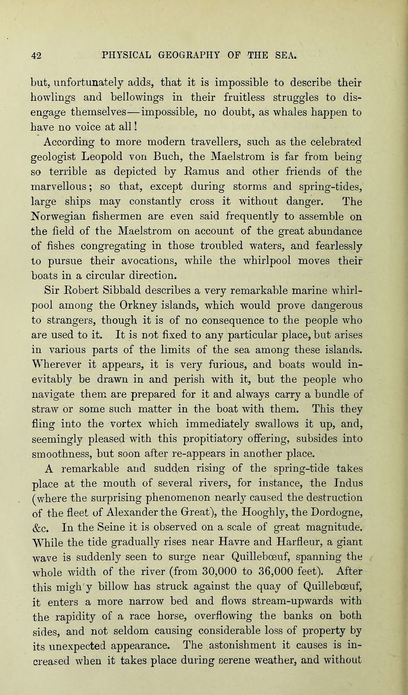 but, unfortunately adds, that it is impossible to describe their howlings and bellowings in their fruitless struggles to dis- engage themselves—impossible, no doubt, as whales happen to have no voice at all! According to more modern travellers, such as the celebrated geologist Leopold von Buch, the Maelstrom is far from being so terrible as depicted by Bamus and other friends of the marvellous; so that, except during storms and spring-tides, large ships may constantly cross it without danger. The Norwegian fishermen are even said frequently to assemble on the field of the Maelstrom on account of the great abundance of fishes congregating in those troubled waters, and fearlessly to pursue their avocations, while the whirlpool moves their boats in a circular direction. Sir Robert Sibbald describes a very remarkable marine whirl- pool among the Orkney islands, which would prove dangerous to strangers, though it is of no consequence to the people who are used to it. It is not fixed to any particular place, but arises in various parts of the limits of the sea among these islands. Wherever it appears, it is very furious, and boats would in- evitably be drawn in and perish with it, but the people who navigate them are prepared for it and always carry a bundle of straw or some such matter in the boat with them. This they fling into the vortex which immediately swallows it up, and, seemingly pleased with this propitiatory offering, subsides into smoothness, but soon after re-appears in another place. A remarkable and sudden rising of the spring-tide takes place at the mouth of several rivers, for instance, the Indus (where the surprising phenomenon nearly caused the destruction of the fleet of Alexander the Great), the Hooghly, the Dordogne, &c. In the Seine it is observed on a scale of great magnitude. While the tide gradually rises near Havre and Harfleur, a giant wave is suddenly seen to surge near Quilleboeuf, spanning the whole width of the river (from 30,000 to 36,000 feet). After this migh'y billow has struck against the quay of Quilleboeuf, it enters a more narrow bed and flows stream-upwards with the rapidity of a race horse, overflowing the banks on both sides, and not seldom causing considerable loss of property by its unexpected appearance. The astonishment it causes is in- creased when it takes place during serene weather, and without