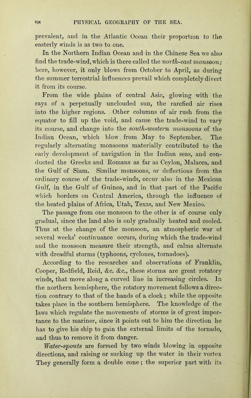 prevalent, and in the Atlantic Ocean their proportion to the easterly winds is as two to one. In the Northern Indian Ocean and in the Chinese Sea we alsa find the trade-wind, which is there called the north-east monsoon; here, however, it only blows from October to April, as during the summer terrestrial influences prevail which completely divert it from its course. From the wide plains of central Asia, glowing with the rays of a perpetually unclouded sun, the rarefied air rises into the higher regions. Other columns of air rush from the equator to fill up the void, and cause the trade-wind to vary its course, and change into the south-western monsoons of the Indian Ocean, which blow. from May to September. The regularly alternating monsoons materially contributed to the early development of navigation in the Indian seas, and con- ducted the Greeks and Romans as far as Ceylon, Malacca, and the Gulf of Siam. Similar monsoons, or deflections from the ordinary course of the trade-winds, occur also in the Mexican Gulf, in the Gulf of Guinea, and in that part of the Pacific which borders on Central America, through the influence of the heated plains of Africa, Utah, Texas, and New Mexico. The passage from one monsoon to the other is of course only gradual, since the land also is only gradually heated and cooled. Thus at the change of the monsoon, an atmospheric war ot several weeks’ continuance occurs, during which the trade-wind and the monsoon measure their strength, and calms alternate with dreadful storms (typhoons, cyclones, tornadoes). According to the researches and observations of Franklin, Cooper, Redfield, Reid, &c. &c., these storms are great rotatory winds, that move along a curved line in increasing circles. In the northern hemisphere, the rotatory movement follows a direc- tion contrary to that of the hands of a clock; while the opposite takes place in the southern hemisphere. The knowledge of the laws which regulate the movements of storms is of great impor- tance to the mariner, since it points out to him the direction he has to give his ship to gain the external limits of the tornado, and thus to remove it from danger. Water-spouts are formed by two winds blowing in opposite directions, and raising or sucking up the water in their vortex They generally form a double cone; the superior part with its