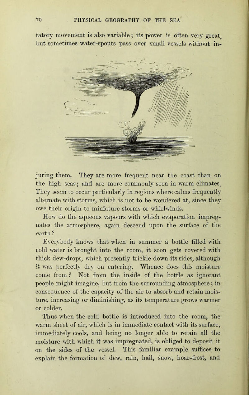 tatory movement is also variable; its power is often very great, but sometimes water-spouts pass over small vessels without in- juring them. They are more frequent near the coast than on the high seas; and are more commonly seen in warm climates. They seem to occur particularly in regions where calms frequently alternate with storms, which is not to be wondered at, since they owe their origin to miniature storms or whirlwinds. How do the aqueous vapours with which evaporation impreg- nates the atmosphere, again descend upon the surface of the earth ? Everybody knows that when in summer a bottle filled with cold water is brought into the room, it soon gets covered with thick dew-drops, which presently trickle down its sides, although it was perfectly dry on entering. Whence does this moisture come from ? Not from the inside of the bottle as ignorant people might imagine, but from the surrounding atmosphere; in consequence of the capacity of the air to absorb and retain mois- ture, increasing or diminishing, as its temperature grows warmer or colder. Thus when the cold bottle is introduced into the room, the warm sheet of air, which is in immediate contact with its surface, immediately cools, and being no longer able to retain all the moisture with which it was impregnated, is obliged to deposit it on the sides of the vessel. This familiar example suffices to explain the formation of dew, rain, hail, snow, hoar-frost, and