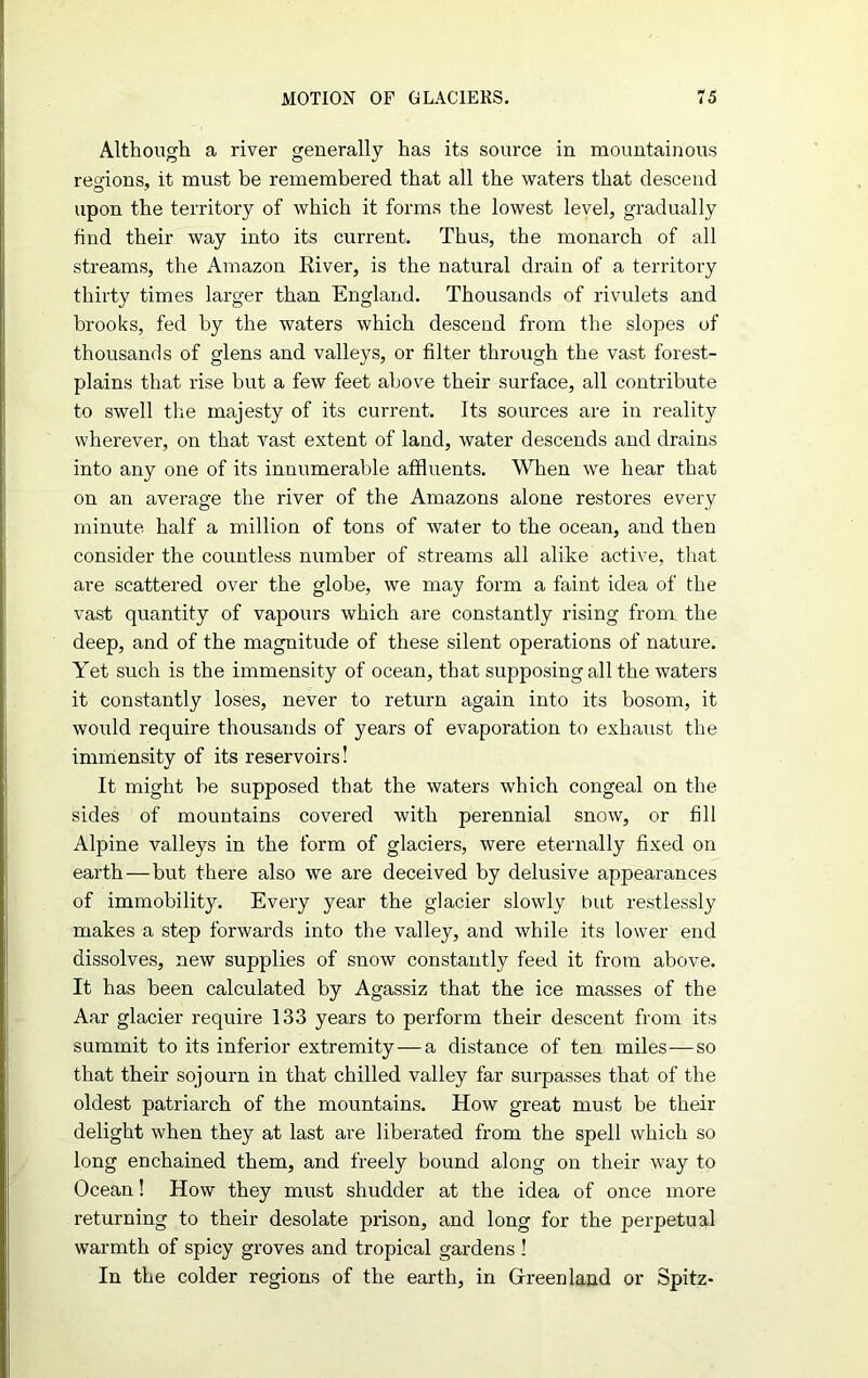 Although a river generally has its source in mountainous regions, it must be remembered that all the waters that descend upon the territory of which it forms the lowest level, gradually find their way into its current. Thus, the monarch of all streams, the Amazon River, is the natural drain of a territory thirty times larger than England. Thousands of rivulets and brooks, fed by the waters which descend from the slopes of thousands of glens and valleys, or filter through the vast forest- plains that rise but a few feet above their surface, all contribute to swell the majesty of its current. Its sources are in reality wherever, on that vast extent of land, water descends and drains into any one of its innumerable affluents. When we hear that on an average the river of the Amazons alone restores every minute half a million of tons of water to the ocean, and then consider the countless number of streams all alike active, that are scattered over the globe, we may form a faint idea of the vast quantity of vapours which are constantly rising from the deep, and of the magnitude of these silent operations of nature. Yet such is the immensity of ocean, that supposing all the waters it constantly loses, never to return again into its bosom, it would require thousands of years of evaporation to exhaust the immensity of its reservoirs! It might be supposed that the waters which congeal on the sides of mountains covered with perennial snow, or fill Alpine valleys in the form of glaciers, were eternally fixed on earth — but there also we are deceived by delusive appearances of immobility. Every year the glacier slowly but restlessly makes a step forwards into the valley, and while its lower end dissolves, new supplies of snow constantly feed it from above. It has been calculated by Agassiz that the ice masses of the Aar glacier require 133 years to perform their descent from its summit to its inferior extremity—a distance of ten miles—so that their sojourn in that chilled valley far surpasses that of the oldest patriarch of the mountains. How great must be their delight when they at last are liberated from the spell which so long enchained them, and freely bound along on their way to Ocean! How they must shudder at the idea of once more returning to their desolate prison, and long for the perpetual warmth of spicy groves and tropical gardens ! In the colder regions of the earth, in Greenland or Spitz-