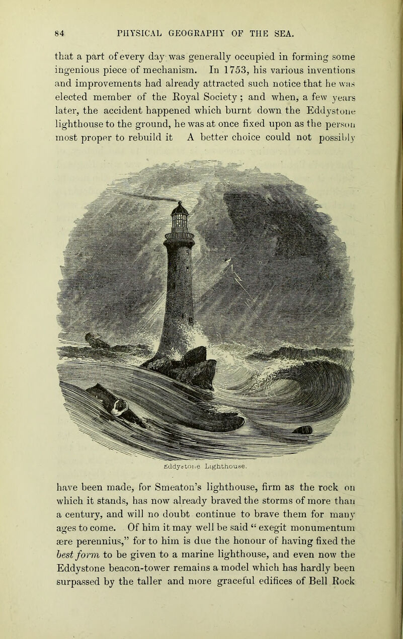 that a part of every day was generally occupied in forming some ingenious piece of mechanism. In 1753, his various inventions and improvements had already attracted such notice that he was elected member of the Royal Society; and when, a few years later, the accident happened which burnt down the Eddystone lighthouse to the ground, he was at once fixed upon as the person most proper to rebuild it A better choice could not possibly hddystone Lighthouse. have been made, for Smeaton’s lighthouse, firm as the rock on which it stands, has now already braved the storms of more than a century, and will no doubt continue to brave them for many ages to come. Of him it may well be said “ exegit monumentum aere perennius,” for to him is due the honour of having fixed the best form to be given to a marine lighthouse, and even now the Eddystone beacon-tower remains a model which has hardly been surpassed by the taller and more graceful edifices of Bell Rock
