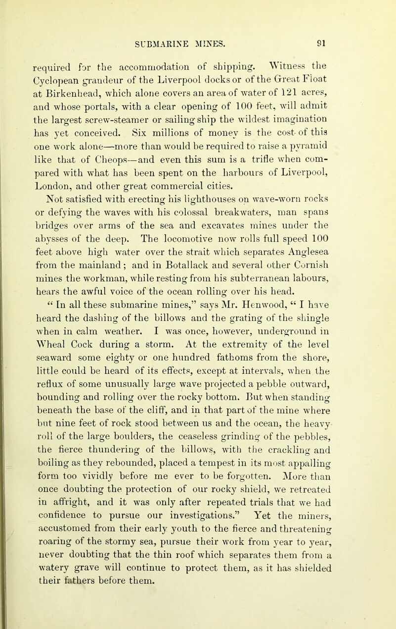 required for the accommodation of shipping. Witness the Cyclopean grandeur of the Liverpool docks or of the Great Float at Birkenhead, which alone covers an area of water of 121 acres, and whose portals, with a clear opening of 100 feet, will admit the largest screw-steamer or sailing ship the wildest imagination has yet conceived. Six millions of money is the cost- of this one work alone—more than would be required to raise a pyramid like that of Cheops—and even this sum is a trifle when com- pared with what has been spent on the harbours of Liverpool, London, and other great commercial cities. Not satisfied with erecting his lighthouses on wave-worn rocks or defying the waves with his colossal breakwaters, man spans bridges over arms of the sea and excavates mines under the abysses of the deep. The locomotive now rolls full speed 100 feet above high water over the strait which separates Anglesea from the mainland; and in Botallack and several other Cornish mines the workman, while resting from his subterranean labours, hears the awful voice of the ocean rolling over his head. “ In all these submarine mines,” says Mr. Henwood, “ I have heard the dashing of the billows and the grating of the shingle when in calm weather. I was once, however, underground in Wheal Cock during a storm. At the extremity of the level seaward some eighty or one hundred fathoms from the shore, little could be heard of its effects, except at intervals, when the reflux of some unusually large wave projected a pebble outward, bounding and rolling over the rocky bottom. But when standing beneath the base of the cliff, and in that part of the mine where but nine feet of rock stood between us and the ocean, the heavy roll of the large boulders, the ceaseless grinding of the pebbles, the fierce thundering of the billows, with the crackling and boiling as they rebounded, placed a tempest in its most appalling form too vividly before me ever to be forgotten. More than once doubting the protection of our rocky shield, we retreated in affright, and it was only after repeated trials that we had confidence to pursue our investigations.” Yet the miners, accustomed from their early youth to the fierce and threatening roaring of the stormy sea, pursue their work from year to year, never doubting that the thin roof which separates them from a watery grave will continue to protect them, as it has shielded their fathers before them.