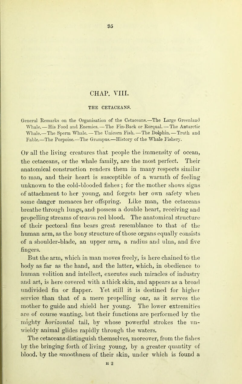 do CHAP. VIII. THE CETACEANS. General Remarks on the Organisation of the Cetaceans.—The Large Greenland Whale. — His Food and Enemies. — The Fin-Back or Rorqual. — The Antarctic Whale.—The Sperm Whale. — The Unicorn Fish.—The Dolphin.—Truth and Fable.—The Porpoise.—The Grampus.—History of the Whale Fishery. Of all the living creatures that people the immensity of ocean, the cetaceans, or the whale family, are the most perfect. Their anatomical construction renders them in many respects similar to man, and their heart is susceptible of a warmth of feeling unknown to the cold-blooded fishes ; for the mother shows signs of attachment to her young, and forgets her own safety when some danger menaces her offspring. Like man, the cetaceans breathe through lungs, and possess a double heart, receiving and propelling streams of warm red blood. The anatomical structure of their pectoral fins bears great resemblance to that of the human arm, as the bony structure of those organs equally consists of a shoulder-blade, an upper arm, a radius and ulna, and five fingers. But the arm, which in man moves freely, is here chained to the body as far as the hand, and the latter, which, in obedience to human volition and intellect, executes such miracles of industry and art, is here covered with a thick skin, and appears as a broad undivided fin or flapper. Yet still it is destined for higher service than that of a mere propelling oar, as it serves the mother to guide and shield her young. The lower extremities are of course wanting, but their functions are performed by the mighty horizontal tail, by whose powerful strokes the un- wieldy animal glides rapidly through the waters. The cetaceans distinguish themselves, moreover, from the fishes by the bringing forth of living young, by a greater quantity of blood, by the smoothness of their skin, under which is found a n 2