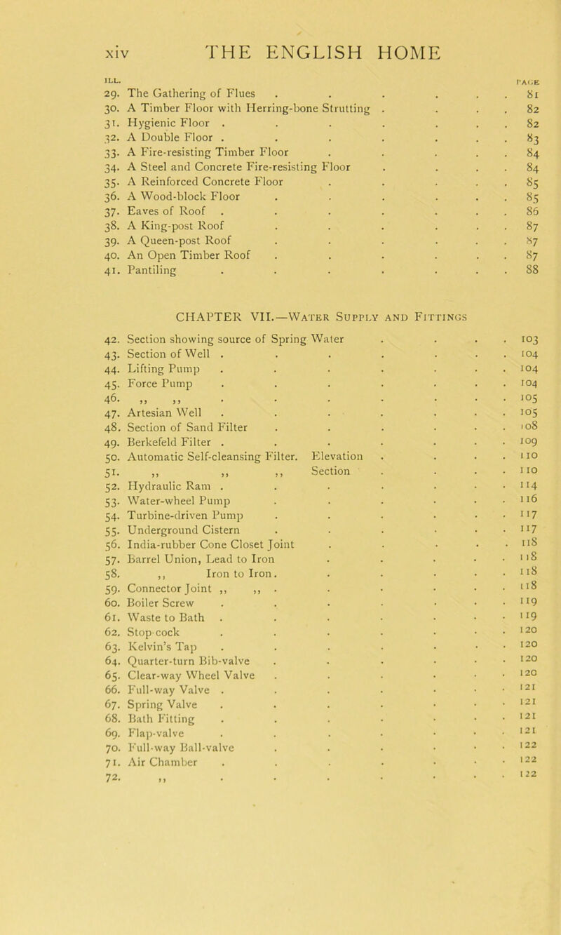 ,LL* pa<;e 29. The Gathering of Flues . . . . 81 30. A Timber Floor with Herring-bone Strutting . . . . 82 31. Hygienic Floor . . . . ... 82 32. A Double Floor . . . . ... 83 33. A Fire-resisting Timber Floor . . . . . 84 34. A Steel and Concrete Fire-resisting Floor . . . . 84 35. A Reinforced Concrete Floor . . . 85 36. A Wood-block Floor . . . ... 85 37. Eaves of Roof . . . . ... 86 38. A King-post Roof . . . ... 87 39. A Queen-post Roof . . . . . . H7 40. An Open Timber Roof . . . ... 87 41. Pantiling . . . . ... 88 CHAPTER VII.—Water Supply and Fittings 42. Section showing source of Spring Water . ... 103 43. Section of Well . . . . ... 104 44. Lifting Pump . . . . ... 104 45. Force Pump . . . . . . . 104 46. ,, jj • • • • ... 105 47. Artesian Well . . . . ... 105 48. Section of Sand Filter . . . . . . 108 49. Berkefeld Filter . . . . . . . 109 50. Automatic Self-cleansing Filter. Pilevation . . . . 110 51. „ ,, ,, Section . . . . 110 52. Hydraulic Ram . . . • . . . 114 53. Water-wheel Pump . . . • . . 116 54. Turbine-driven Pump . . . . . . 117 55. Underground Cistern . . . • . . 117 56. India-rubber Cone Closet Joint . . • . . 118 57. Barrel Union, Lead to Iron . . • . . 118 58. ,, Iron to Iron. . . • . . 118 59. Connector Joint ,, ,, . . • • • lI^ 60. Boiler Screw . . . • • . . 119 61. Waste to Bath . . . • • . . 119 62. Stop cock . . . . • . . 120 63. Kelvin’s Tap . . . . • . . 120 64. Quarter-turn Bib-valve . . • • . . 120 65. Clear-way Wheel Valve . . • • . . 120 66. Full-way Valve . . . . ... *21 67. Spring Valve . . . . ... 121 68. Bath Fitting . . . • • . . 121 69. Flap-valve . . . ■ • . . 121 70. Full-way Ball-valve . . . • . . 122 71. Air Chamber . . . . • . . 122 72. . • • • ... 122