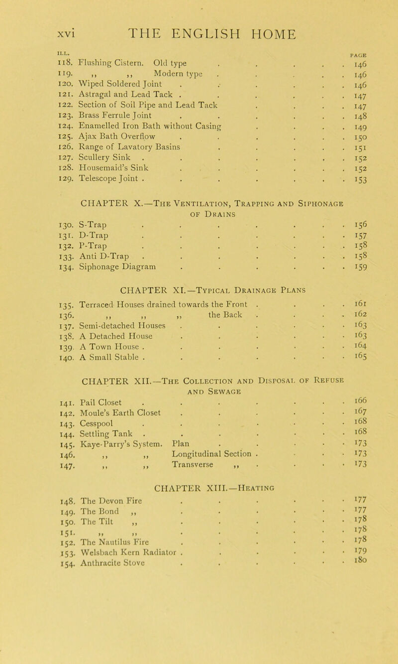 ILL. 118. Flushing Cistern. Old type . . . H9- it )> Modern type . . . 120. Wiped Soldered Joint . .• . . . . 121. Astragal and Lead Tack . . . . . . 122. Section of Soil Pipe and Lead Tack . . . . 123. Brass Ferrule Joint . . . . . . 124. Enamelled Iron Bath without Casing . . . . 125. Ajax Bath Overflow . . . . . . 126. Range of Lavatory Basins . . . . . 127. Scullery Sink . . . . . 128. Housemaid’s Sink . . . . . 129. Telescope Joint . . . . . CHAPTER X.—The Ventilation, Trapping and Siphonage of Drains 130. S-Trap . . . . . . 131. D-Trap ...... 132. P-Trap ...... 133. Anti D-Trap ...... 134. Siphonage Diagram . .... CHAPTER XI.—Typical Drainage Plans 135. Terraced Houses drained towards the Front . . . . 136. ,, „ „ the Back . • 137. Semi-detached Houses . . . . . . 138. A Detached House . . • . . • 139. A Town House . . . . . . . 140. A Small Stable . . . . . . . CHAPTER XII.—The Collection and Disposal of Refuse and Sewage 141. Pail Closet . . . . . . . 142. Moule’s Earth Closet . . . . . . 143. Cesspool . . - • . . . 144. Settling Tank . . . . • 145. Kaye-Parry’s System. Plan . . . . . 146. ,, ,, Longitudinal Section . . . . 147. ,, ,, Transverse ,, • • CHAPTER XIII.—Heating 148. The Devon Fire . . • . . . 149. The Bond ,, . . • • 150. The Tilt ,, . • • • 15 !• >> >) • • • 152. The Nautilus Fire . . • • 153. Welsbach Kern Radiator . . • • 154. Anthracite Stove . . • • PAGE 146 146 146 147 147 148 149 150 151 152 152 153 156 157 158 158 159 161 162 163 163 164 165 166 167 168 168 173 173 173 177 177 178 178 178 179 180