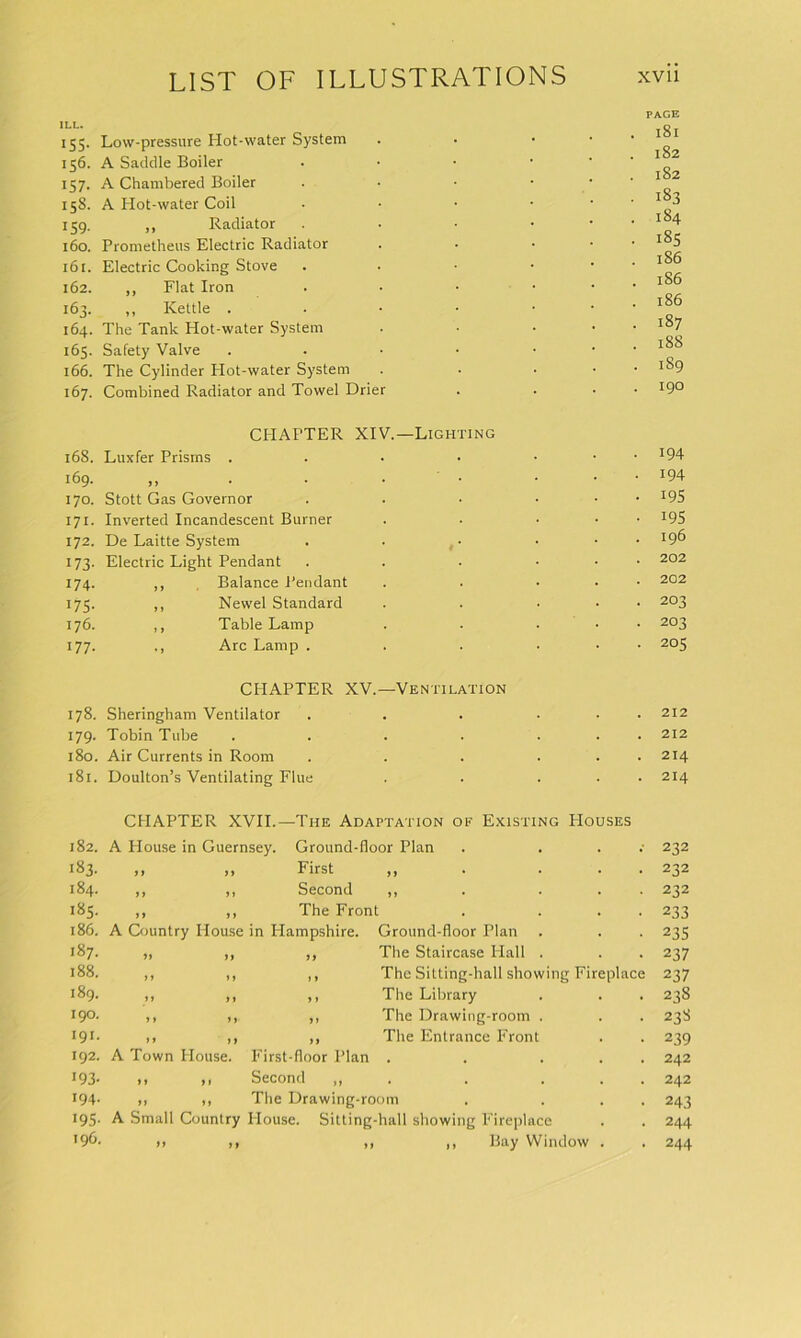 ILL. 155. Low-pressure Hot-water System 156. A Saddle Boiler 157. A Chambered Boiler 158. A Hot-water Coil 159. ,, Radiator 160. Prometheus Electric Radiator 16 r. Electric Cooking Stove 162. ,, Flat Iron 163. ,, Kettle . 164. The Tank Hot-water System 165. Safety Valve 166. The Cylinder Hot-water System 167. Combined Radiator and Towel Drier PACE 181 182 182 183 184 185 186 186 186 187 188 1S9 190 CPIAPTER XIV.—Lighting 168. Luxfer Prisms . . • • • • • J94 169. „ . . • • ... 194 170. Stott Gas Governor . . . ... 195 171. Inverted Incandescent Burner . . ■ • • *95 172. De Laitte System . . • • • *9^ 173. Electric Light Pendant . . . ... 202 174. ,, Balance Pendant . . ... 202 175. ,, Newel Standard . . ... 203 176. ,, Table Lamp . . ... 203 177. ,, Arc Lamp . . . ... 205 CHAPTER XV.—Ventilation 178. Sheringham Ventilator . 212 179. Tobin Tube . . 212 180. Air Currents in Room . 214 181. Doulton’s Ventilating Flue 214 CHAPTER XVII.—The Adaptation of Existing Houses 182. A House in Guernsey. Ground-floor Plan . . 232 183. it ft First H • ... 232 184. ft 11 Second 11 • ... 232 185. ft ft The Front . ... 233 186. A Country House in Plampshire. Ground-floor Plan 235 187. tt tt it The Staircase Hall . 237 188. tt 11 11 The Sitting-hall showing Fireplace 237 189. a a i t The Library 238 190. a it 1 i The Drawing-room . 238 191. it if it The Entrance Front 239 192. A Town House. First-floor Plan • • ... 242 193- ft it Second „ . 242 194. a ft The Drawing-room . ... 243 195- A Small Country House. Sitting-hall showing Fireplace 244 196. >> it >1 ,, Bay Window . 244