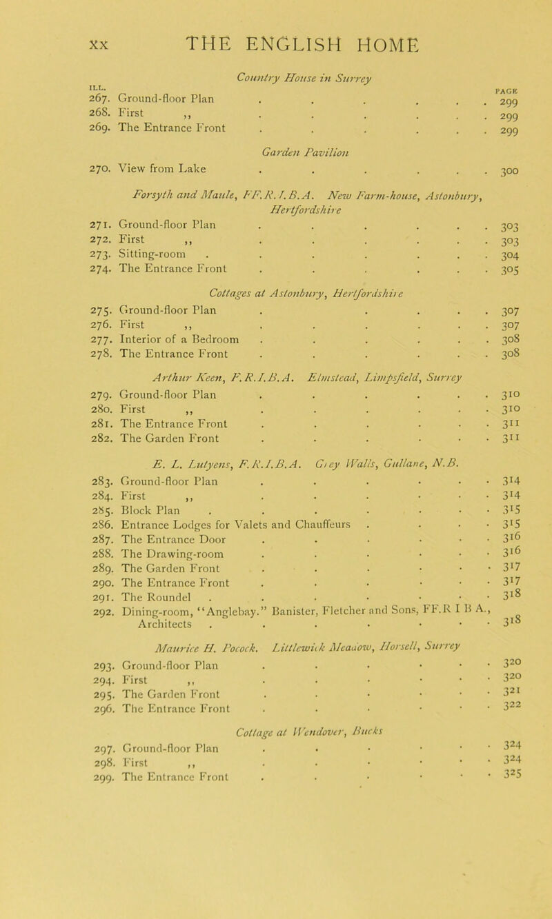 Country House in Surrey ,L5 PAGE 267. Ground-floor Plan . . . ... 299 268. First ,, . . . ... 299 269. The Entrance Front . . . ... 299 Garden Pavilion 270. View from Lake . . . ... 300 Forsyth and Maule, FF.R.l.B.A. New Farm-house, Astonbury, Hertfordshire 271. Ground-floor Plan . . . ... 303 272. First „ . . . ... 303 273. Sitting-room . . . . ... 304 274. The Entrance Front . . . ... 305 Cottages at Astonbury, Herfordshii e 275. Ground-floor Plan . .... 307 276. First ,, . . . ... 307 277. Interior of a Bedroom . . . ... 308 278. The Entrance Front . . . ... 308 Arthur Keen, F.R.I.B.A. Etmstcad, Limpsfield, Surrey 279. Ground-floor Plan . . . ... 310 280. First ,, . . . ... 310 281. The Entrance Front . . . ... 311 282. The Garden Front . . . . 311 E. L. Lutyens, F.R.I.B.A. C/ey Walls, Gullane, N.B. 283. Ground-floor Plan . . . ... 314 284. First ,, . . . ... 314 285. Block Plan . . . . ... 315 286. Entrance Lodges for Valets and Chauffeurs . ... 3J5 287. The Entrance Door . . . ... 316 288. The Drawing-room . . • ... 3*6 289. The Garden Front . . . • • • 3!7 290. The Entrance Front . . • ... 3l7 291. The Roundel . . . • • • • 31® 292. Dining-room, “Anglebay.” Banister, Fletcher and Sons, FF.R I B A., Architects . . . • ... 318 Maurice H. Pocock. Littlcwiik Meadow, Horseli, Surrey 293. Ground-floor Plan . . • ... 320 294. First ,, . . • ... 32° 295. The Garden Front . • • • . • 321 296. The Entrance Front . . • ... 322 Cottage at Wendover, Bucks 297. Ground-floor Plan . • • • 324 298. First ,, . . • ... 324 299. The Entrance Front . . • ... 325