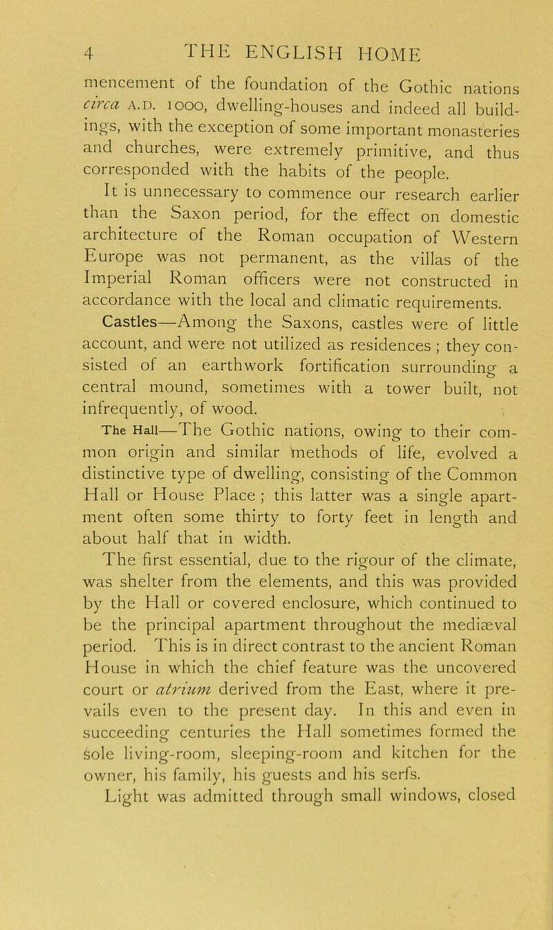 mencement of the foundation of the Gothic nations circa a.d. i ooo, dwelling-houses and indeed all build- ings, with the exception of some important monasteries and churches, were extremely primitive, and thus corresponded with the habits of the people. It is unnecessary to commence our research earlier than the Saxon period, for the effect on domestic architecture of the Roman occupation of Western Europe was not permanent, as the villas of the Imperial Roman officers were not constructed in accordance with the local and climatic requirements. Castles—Among the Saxons, castles were of little account, and were not utilized as residences ; they con- sisted of an earthwork fortification surrounding a central mound, sometimes with a tower built, not infrequently, of wood. The Hall—The Gothic nations, owing to their com- mon origin and similar methods of life, evolved a distinctive type of dwelling, consisting of the Common Hall or House Place ; this latter was a single apart- ment often some thirty to forty feet in length and about half that in width. The first essential, due to the rigour of the climate, was shelter from the elements, and this was provided by the Hall or covered enclosure, which continued to be the principal apartment throughout the mediaeval period. This is in direct contrast to the ancient Roman House in which the chief feature was the uncovered court or atrium derived from the East, where it pre- vails even to the present day. In this and even in succeeding centuries the flail sometimes formed the Sole living-room, sleeping-room and kitchen for the owner, his family, his guests and his serfs. Light was admitted through small windows, closed